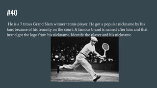 #40
He is a 7 times Grand Slam winner tennis player. He got a popular nickname by his
fans because of his tenacity on the court. A famous brand is named after him and that
brand got the logo from his nickname. Identify the player and his nickname
 