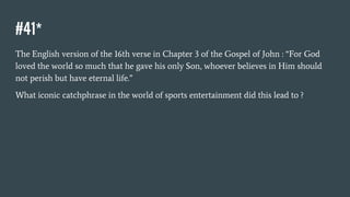 #41*
The English version of the 16th verse in Chapter 3 of the Gospel of John : “For God
loved the world so much that he gave his only Son, whoever believes in Him should
not perish but have eternal life.”
What iconic catchphrase in the world of sports entertainment did this lead to ?
 