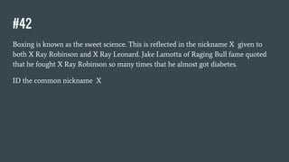 #42
Boxing is known as the sweet science. This is reflected in the nickname X given to
both X Ray Robinson and X Ray Leonard. Jake Lamotta of Raging Bull fame quoted
that he fought X Ray Robinson so many times that he almost got diabetes.
ID the common nickname X
 