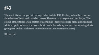 #43
The most distinctive part of the logo dates back to 13th Century when there was an
abundance of bears and strawberry trees.The seven stars represent Ursa Major. The
colour of the stripes was a matter of economics- mattresses were made using red and
white striped cloth and the excess fabric made for a cheap resource for weaving shirts
giving rise to their nickname los colchoneros ( the mattress makers)
ID the club
 