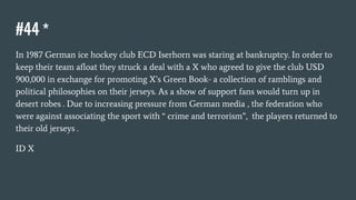 #44 *
In 1987 German ice hockey club ECD Iserhorn was staring at bankruptcy. In order to
keep their team afloat they struck a deal with a X who agreed to give the club USD
900,000 in exchange for promoting X’s Green Book- a collection of ramblings and
political philosophies on their jerseys. As a show of support fans would turn up in
desert robes . Due to increasing pressure from German media , the federation who
were against associating the sport with “ crime and terrorism”, the players returned to
their old jerseys .
ID X
 