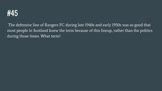 #45
The defensive line of Rangers FC during late 1940s and early 1950s was so good that
most people in Scotland knew the term because of this lineup, rather than the politics
during those times. What term?
 