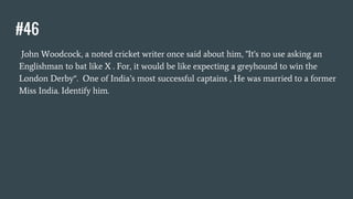 #46
John Woodcock, a noted cricket writer once said about him, "It's no use asking an
Englishman to bat like X . For, it would be like expecting a greyhound to win the
London Derby“. One of India’s most successful captains , He was married to a former
Miss India. Identify him.
 