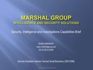 Security, Intelligence and Investigations Capabilities Brief


                       DUNS 828064407
                      www.marshalgroup.pro
                        DCJS 99-212539



     Service Disabled Veteran Owned Small Business (SDVOSB)

                       Copyright © 2012 Marshal Group
 