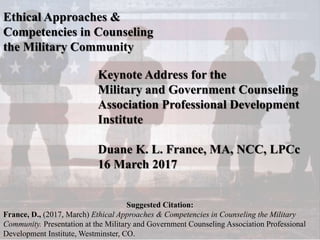 Ethical Approaches &
Competencies in Counseling
the Military Community
Keynote Address for the
Military and Government Counseling
Association Professional Development
Institute
Duane K. L. France, MA, NCC, LPCc
16 March 2017
Suggested Citation:
France, D., (2017, March) Ethical Approaches & Competencies in Counseling the Military
Community. Presentation at the Military and Government Counseling Association Professional
Development Institute, Westminster, CO.
 
