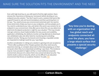 Even with high-level buy-in, you still need to find the right solution. Davis
stresses the importance of doing your homework before deciding on any
endpoint-security solution. “You don’t want to pick a solution that seems like
a good fit based on ads and recommendations and then just bring them in,”
he says. “You need to know your environment extremely well. You need to
know what kinds of data you have on your endpoints, and how people use it.
You need to understand your risks, and what is the worst-case scenario for an
endpoint in your environment. Only after you’ve done this can you determine
what kind of endpoint protection is right for your situation.” This may include
next-gen antivirus, cloud implementation for easy access and scalability,
application whitelisting, the ability to monitor and log attempts to download
non-whitelisted code, and other tools for monitoring and controlling
endpoint activity. “Doing your homework and choosing a reputable vendor
are important to making it work for you,” says Davis.
Another consideration in rolling out a solution is gaining end-user acceptance.
“There’s often pushback at first. People question why they need security-
awareness training, or complain about alarms that keep popping up on their
computer when they try to download something,” says Davis. This resistance
may be more prevalent in higher-ed than a more traditional corporate
environment, because of a culture that is less concerned about security. “You
need to build a culture of security, which can be difficult in an education
environment that thrives on academic freedom,” he adds.
MAKE SURE THE SOLUTION FITS THE ENVIRONMENT AND THE NEED
10
“Any time you’re dealing
with an organization that
has global reach and
endpoints connected all
over the place, you have
a large attack surface that
presents a special security
challenge.”
Sponsored by
 