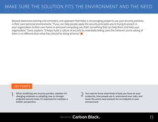 MAKE SURE THE SOLUTION FITS THE ENVIRONMENT AND THE NEED
When modifying any security practice, whether it’s
changing emphasis or adopting new or stronger
endpoint security tools, it’s important to maintain a
holistic perspective.
You need to know what kinds of data you have on your
endpoints, how people use it, understand your risks, and
know the worst-case scenario for an endpoint in your
environment.
KEY POINTS
11Sponsored by
Beyond awareness training and reminders, one approach that helps is encouraging people to use your security practices
in their own personal environments. “If you can help people apply the security principles you’re trying to preach in
your organization to their own home or personal computing use, that’s something that can help them and help your
organization,” Davis explains. “It helps build a culture of security by essentially telling users the behavior you’re asking of
them is no different than what they should be doing at home.”
1 2
 