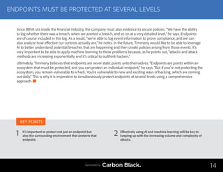 ENDPOINTS MUST BE PROTECTED AT SEVERAL LEVELS
It’s important to protect not just an endpoint but
also the surrounding environment that protects that
endpoint.
Effectively using AI and machine learning will be key to
keeping up with the increasing volume and complexity of
attacks.
1 2
KEY POINTS
14Sponsored by
Since BBVA sits inside the financial industry, the company must also evidence its secure policies. “We have the ability
to log whether there was a breach, when we averted a breach, and so on at a very detailed level,” he says. Endpoints
are of course included in this log. As a result, “we’re able to log event information to prove compliance, and we can
also analyze how effective our controls actually are,” he notes. In the future, Timmeny would like to be able to leverage
AI to better understand potential breaches that are happening and then create policies arising from those events. It’s
very important to be able to apply machine learning to these problems because, as he points out, “attacks and attack
methods are increasing exponentially and it’s critical to outthink hackers.”
Ultimately, Timmeny believes that endpoints are never static points unto themselves. “Endpoints are points within an
ecosystem that must be protected, and you can protect an individual endpoint,” he says. “But if you’re not protecting the
ecosystem, you remain vulnerable to a hack. You’re vulnerable to new and exciting ways of hacking, which are coming
out daily.” This is why it is imperative to simultaneously protect endpoints at several levels using a comprehensive
approach.
 