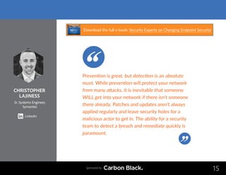 CHRISTOPHER
LAJINESS
Sr. Systems Engineer,
Symantec
LinkedIn
15
Prevention is great, but detection is an absolute
must. While prevention will protect your network
from many attacks, it is inevitable that someone
WILL get into your network if there isn’t someone
there already. Patches and updates aren’t always
applied regularly and leave security holes for a
malicious actor to get in. The ability for a security
team to detect a breach and remediate quickly is
paramount.
Sponsored by
Download the full e-book: Security Experts on Changing Endpoint Security
 
