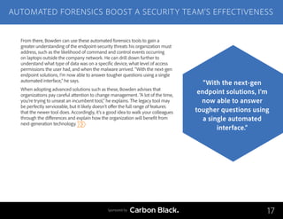 From there, Bowden can use these automated forensics tools to gain a
greater understanding of the endpoint-security threats his organization must
address, such as the likelihood of command and control events occurring
on laptops outside the company network. He can drill down further to
understand what type of data was on a specific device, what level of access
permissions the user had, and when the malware arrived. “With the next-gen
endpoint solutions, I’m now able to answer tougher questions using a single
automated interface,” he says.
When adopting advanced solutions such as these, Bowden advises that
organizations pay careful attention to change management. “A lot of the time,
you’re trying to unseat an incumbent tool,” he explains. The legacy tool may
be perfectly serviceable, but it likely doesn’t offer the full range of features
that the newer tool does. Accordingly, it’s a good idea to walk your colleagues
through the differences and explain how the organization will benefit from
next-generation technology.
AUTOMATED FORENSICS BOOST A SECURITY TEAM’S EFFECTIVENESS
17
“With the next-gen
endpoint solutions, I’m
now able to answer
tougher questions using
a single automated
interface.”
Sponsored by
 