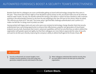 AUTOMATED FORENSICS BOOST A SECURITY TEAM’S EFFECTIVENESS
Security professionals can answer tougher, more
complex security questions in less time using next-
generation endpoint security tools based in the cloud.
When colleagues understand the need for security, they
are more likely to want to do their part to protect the
organization.
1 2
KEY POINTS
18Sponsored by
Bowden finds that his colleagues are more comfortable getting on board with technology change than they were in
the past. “They know that money’s tight so if we decided to spend money on this, we should make sure we do what we
need to make it work,” he says. He recently noticed this during a 2FA rollout, in which his boss checked in with a woman
working in the administrative division to see how she was adapting to the new 2FA tool on her phone. When he asked,
“Oh, what do you think of it?” she said, “You know, when I get that little challenge authentication and I confirm it, it
makes me feel like I’m doing more to protect our data.”
Having worked with legacy tools and users who were once resistant to technology change, Bowden feels that security
professionals have a promising opportunity to enhance their effectiveness using the next generation of cloud-based
endpoint security tools. Businesses that invest in advanced capabilities will find not only that they are able to defend the
organization with greater speed and agility, but that their colleagues are more likely to appreciate the value of security
and want to do their part, thereby improving the company’s ability to defend itself against the threats it faces.
 