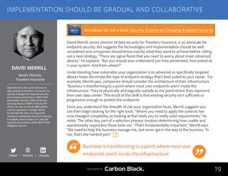 DAVID MERRILL
David Merrill is the senior director of
data security at Travelers. Previously, he
was the strategist for endpoint security
and malware protection in IBM’s Chief
Information Security Office while also
advising dozens of IBM’s Fortune 500
clients. He also served as IBM’s global
security operations manager where
he directed the daily running of the
company’s worldwide internal IT security.
A multiple patent holder, he is also the
inventor and architect of the IBM Threat
Mitigation Service.
Senior Director,
Travelers Insurance
David Merrill, senior director of data security for Travelers Insurance, is an advocate for
endpoint security, but suggests the technologies and implementation should be well
considered and companies should know exactly what they want to achieve before rolling
out a new strategy. “There are signal flares that you need to worry about more advanced
attacks,” he explains. “But you should also understand just how penetrated, how poked at,
is your system. And from where?”
Understanding how vulnerable your organization is to advanced or specifically targeted
attacks helps illuminate the type of endpoint strategy that’s best suited to your needs. For
example, Merrill says, companies should consider the architecture of their infrastructure.
“Business is transforming to a point where most user endpoints aren’t inside the
infrastructure. They’re physically and logically outside to the point where they represent
their own data center.” The result of this shift is that existing security isn’t sufficient or
progressive enough to protect the endpoints.
Once you understand the breadth of risk your organization faces, Merrill suggests you
can then begin looking for the right tools. “Where you need to apply the controls has
now changed completely, so looking at that leads you to really solid requirements,” he
notes. The other key part of a selection process involves determining how usable and
operationally supportive those tools are. “That’s fundamentally important,” Merrill says.
“We need to help the business manage risk, but never get in the way of the business. To
me, that’s the hardest part.”
Business is transforming to a point where most user
endpoints aren’t inside the infrastructure.
19
IMPLEMENTATION SHOULD BE GRADUAL AND COLLABORATIVE
Sponsored by
Twitter I Website I LinkedIn
Download the full e-book: Security Experts on Changing Endpoint Security
 