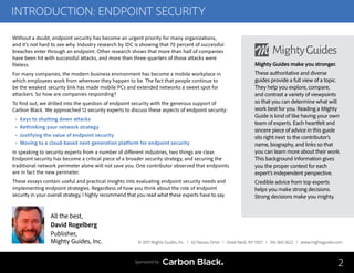 INTRODUCTION: ENDPOINT SECURITY
Without a doubt, endpoint security has become an urgent priority for many organizations,
and it’s not hard to see why. Industry research by IDC is showing that 70 percent of successful
breaches enter through an endpoint. Other research shows that more than half of companies
have been hit with successful attacks, and more than three-quarters of those attacks were
fileless.
For many companies, the modern business environment has become a mobile workplace in
which employees work from wherever they happen to be. The fact that people continue to
be the weakest security link has made mobile PCs and extended networks a sweet spot for
attackers. So how are companies responding?
To find out, we drilled into the question of endpoint security with the generous support of
Carbon Black. We approached 12 security experts to discuss these aspects of endpoint security:
• Keys to shutting down attacks
• Rethinking your network strategy
• Justifying the value of endpoint security
• Moving to a cloud-based next-generation platform for endpoint security
In speaking to security experts from a number of different industries, two things are clear.
Endpoint security has become a critical piece of a broader security strategy, and securing the
traditional network perimeter alone will not save you. One contributor observed that endpoints
are in fact the new perimeter.
These essays contain useful and practical insights into evaluating endpoint security needs and
implementing endpoint strategies. Regardless of how you think about the role of endpoint
security in your overall strategy, I highly recommend that you read what these experts have to say.
© 2017 Mighty Guides, Inc. I 62 Nassau Drive I Great Neck, NY 11021 I 516-360-2622 I www.mightyguides.com
Mighty Guides make you stronger.
These authoritative and diverse
guides provide a full view of a topic.
They help you explore, compare,
and contrast a variety of viewpoints
so that you can determine what will
work best for you. Reading a Mighty
Guide is kind of like having your own
team of experts. Each heartfelt and
sincere piece of advice in this guide
sits right next to the contributor’s
name, biography, and links so that
you can learn more about their work.
This background information gives
you the proper context for each
expert’s independent perspective.
Credible advice from top experts
helps you make strong decisions.
Strong decisions make you mighty.
2
All the best,
David Rogelberg
Publisher,
Mighty Guides, Inc.
Sponsored by
 