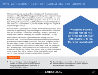 To know the type of endpoint strategy that’s best
suited to your needs, you must understand how
vulnerable your organization is to advanced or
specifically targeted attacks.
Cloud-based services may offer an effective solution to
the difficult task of balancing security and risk mitigation
with the company’s best interests.
1 2
KEY POINTS
It’s because balancing security and risk mitigation with the company’s best
interests is so difficult that Merrill suggests considering cloud-based services as
an effective solution. “Often in cloud-based solutions, you’re not the one who
has to stand up all the back ends. That’s going to be done for you as part of an
SaaS. It lets you focus on control, usability, and communication,” he points out.
That means you have more time to prepare users for changes that are part of
implementing the product.
However, Merrill says there are two possible mistakes that organizations make
when they’re implementing endpoint strategies that include cloud-based and
next-gen technologies. “I think one is overselling it. It helps if the change is
coming from a place of, ‘I’m helping you transform the business,’” he says.
Merrill says another mistake organizations make is trying to roll out a
solution at scale. “You should have a staged method for bringing this into the
environment without breaking the business,” he advises. “Advanced products
fail when they’re brought in too fast and they break business. They disrupt
users. You will be asked to remove it and never bring it back, and now you’ve
lost.” A more gradual, collaborative approach of implementing an endpoint
strategy is more effective, he says. “How we do it is just as critical as what we’re
doing, because there will be problems. Doing this gradually—crawl, walk,
run—is a good approach to implementing this kind of solution.”
IMPLEMENTATION SHOULD BE GRADUAL AND COLLABORATIVE
20
“We need to help the
business manage risk,
but never get in the way
of the business. To me,
that’s the hardest part.”
Sponsored by
 