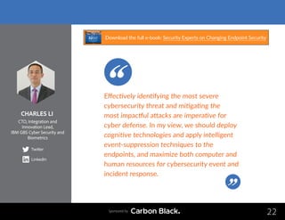 CHARLES LI
CTO, Integration and
Innovation Lead,
IBM GBS Cyber Security and
Biometrics
Twitter
LinkedIn
22
Effectively identifying the most severe
cybersecurity threat and mitigating the
most impactful attacks are imperative for
cyber defense. In my view, we should deploy
cognitive technologies and apply intelligent
event-suppression techniques to the
endpoints, and maximize both computer and
human resources for cybersecurity event and
incident response.
Sponsored by
Download the full e-book: Security Experts on Changing Endpoint Security
 