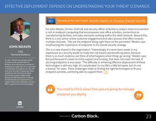 JOHN MEAKIN
Dr. John I. Meakin has recently retired
as chief security and risk officer at
Burberry, and now advises a number of
businesses on cyber risk. He is a specialist
in information and systems security with
more than 25 years of experience. Most
recently he was chief security officer
for the luxury-goods conglomerate
Richemont International SA. Previously,
he built and led security functions in a
range of banks, BP, and Reuters. He has a
PhD in experimental solid state physics.
CISO,
Formerly Burberry
For John Meakin, former chief risk and security officer at Burberry, today’s retail environment
is rich in endpoint computing that encompasses core office activities, connections to
manufacturing facilities, and sales assistants working within the retail network. Beyond this,
there is a very active online customer engagement and sales process that often involves
multiple channels. “We see the endpoint being right there on the perimeter,” Meakin says,
emphasizing the importance of endpoints to his overall security strategy.
This is a view shared in the organization. “Interestingly, it’s never been easier in my
experience as a security leader to make the risk-based cost-benefit equation, because
there is so much evidence out there of what happens when things go wrong,” Meakin says.
But just because it’s easier to enlist support and funding, that does not mean the task of
securing endpoints is any easier. “The difficulty in achieving effective deployment of these
technologies is still very high. It’s complicated. So my life’s a little bit easier, but it’s not
a breeze,” he notes. These challenges relate to finding the right technologies to fit your
endpoint activities, and being able to support them.
You need to think about how you are going to manage
whatever you deploy.
23
EFFECTIVE DEPLOYMENT DEPENDS ON UNDERSTANDING YOUR THREAT SCENARIOS
Sponsored by
LinkedIn
Download the full e-book: Security Experts on Changing Endpoint Security
 