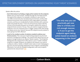 Meakin offers this advice:
• Don’t think about it as finding a single perfect solution for the endpoint.
Meakin says you have to think carefully through the most likely threats
that apply at the endpoint. For example, in Burberry’s case it has the
core office environment, the manufacturing environment, and the retail
network environment. Each presents its own usage patterns and threat
scenarios, and they are complicated by frontline activities with customers
inside and outside the store. “I have not yet found one product with the
richness of functionality that gives me enough to address the variety of
endpoint-threat scenarios,” he says. “Also, you need to recognize that the
endpoint is one very important part in a bigger context of the other things
you deploy across your network, because the endpoint-security solution is
never going to be 100% effective.”
• Look for the smallest number of solutions needed to address your
threat scenarios. This is because implementing endpoint-security tools
presents a management challenge. “You need to think about how you are
going to manage whatever you deploy,” Meakin explains. “One thing that
distinguishes the endpoint from other places in your IT estate is that the
endpoint is multiple. Whatever you deploy to the network, you need to
multiply by 1,000, or 10,000, or 100,000. Scale makes it more challenging to
get every security technology deployed to every endpoint, operating fully
effectively in line with the standard configuration, with every endpoint
patched to the relevant level.”
EFFECTIVE DEPLOYMENT DEPENDS ON UNDERSTANDING YOUR THREAT SCENARIOS
24
“The only way you can
practically get new
data in a timely and
rich enough manner,
is if you’ve got the
endpoint agent taking
action based on analysis
happening in the cloud.”
Sponsored by
 