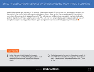 EFFECTIVE DEPLOYMENT DEPENDS ON UNDERSTANDING YOUR THREAT SCENARIOS
Rather than searching for the perfect endpoint
solution, begin by carefully thinking through the most
likely threat scenarios that apply to your endpoint
estate.
The best approaches for securing the endpoint broadly fit
into architecture where there’s an agent on the endpoint
that it is fed actionable machine intelligence from a cloud
service.
1 2
KEY POINTS
25Sponsored by
Meakin believes the best approaches for securing the endpoint broadly fit into architecture where there’s an agent on
the endpoint that it is fed actionable machine intelligence from a cloud service that comes along with that endpoint
technology. Behavior analysis is a good example. “The only way you get behavioral analysis is if you keep feeding the
analysis algorithms with new data,” he comments. “The only way you can practically get new data in a timely and rich
enough manner, is if you’ve got the endpoint agent taking action based on analysis happening in the cloud.”
 