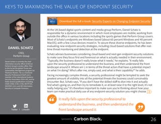 DANIEL SCHATZ
Daniel Schatz is currently the chief
information security officer (CISO) at
Perform Group’s London office. Prior
to this he led the global Threat and
Vulnerability Management program for
Thomson Reuters. He is a Chartered
Security Professional (CSyP) and a
member of the International Systems
Security Association (ISSA-UK), and he
holds several qualifications including
CISSP, CISM, CCSK, CVSE, MCITP-EA,
ISO27001 LA/LI, and MS Information
Security  Computer Forensics.
CISO,
Perform Group
At the UK-based digital sports content and media group Perform, Daniel Schatz is
responsible for a dynamic environment in which most employees are mobile, working from
outside the office in various locations including the sports games that Perform Group covers.
Most of Schatz’s endpoints are Windows-based (about 60 percent Windows and 40 percent
MacOS), with a few Linux devices mixed in. To secure these diverse endpoints, he has been
evaluating new endpoint-security strategies, including cloud-based solutions that offer real-
time threat monitoring and detection at the endpoint.
Schatz advises businesses considering cloud-based and next-gen endpoint-security solutions
to make sure they focus first and foremost on what is actually needed in their environment.
“Typically, the business doesn’t really know what it needs,” he explains. “It really falls
upon the security professional to understand the business, and then understand the front
landscape around it. Where am I, in terms of the threat actors that have a potential impact
on what I’m doing? Who’s after me, simply said, and what is their capability?” he adds.
Facing increasingly complex threats, a security professional might be tempted to seek the
greatest amount of visibility into all the potential threats the business could conceivably
encounter. But, Schatz says, “If you don’t have the skilled staff to dive into it and actually
find what’s going on, and then try to remediate it, or at least raise it to the right level, it’s not
really helping you.” It’s therefore important to make sure you’re thinking about how your
team can make practical daily use of any endpoint-security solution you might choose.
It really falls upon the security professional to
understand the business,and then understand the
front landscape around it.
26
KEYS TO MAXIMIZING THE VALUE OF ENDPOINT SECURITY
Sponsored by
Twitter I LinkedIn
Download the full e-book: Security Experts on Changing Endpoint Security
 
