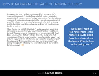 Once you understand your business needs and have taken your staff’s
resources into account, it’s time to figure out which vendors provide the
solutions that fit your environment’s unique requirements. From there, Schatz
recommends partnering with a vendor to take a promising product for a test
drive. This will give you an opportunity to ascertain what kinds of security
insights the solution provides your business, and how well your team might
be able to use them.
Along the way, you might find that today’s next-gen solutions require less
administrative resources from your security team than they would have in
the past. “Nowadays, most of the newcomers in the markets provide cloud-
based services, where the heavy lifting is done in the background. That
means you don’t have to go and provision a server farm just to support your
antivirus or your endpoint detection and response [EDR] correlation engine,”
Schatz explains. “This is now sitting away from your on-premises. It’s not
costing you capex. It’s not costing you anyone to manage it. You have that
benefit nowadays.”
KEYS TO MAXIMIZING THE VALUE OF ENDPOINT SECURITY
27
“Nowadays, most of
the newcomers in the
markets provide cloud-
based services, where
the heavy lifting is done
in the background.”
Sponsored by
 