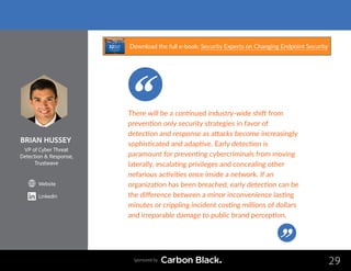 BRIAN HUSSEY
VP of Cyber Threat
Detection  Response,
Trustwave
Website
LinkedIn
29
There will be a continued industry-wide shift from
prevention only security strategies in favor of
detection and response as attacks become increasingly
sophisticated and adaptive. Early detection is
paramount for preventing cybercriminals from moving
laterally, escalating privileges and concealing other
nefarious activities once inside a network. If an
organization has been breached, early detection can be
the difference between a minor inconvenience lasting
minutes or crippling incident costing millions of dollars
and irreparable damage to public brand perception.
Sponsored by
Download the full e-book: Security Experts on Changing Endpoint Security
 