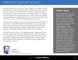 FOREWORD: ENDPOINT SECURITY
3
Regards,
Mike Viscuso
CTO and Cofounder of Carbon Black
Everyday companies put more of their assets in digital form. Healthcare records,
retail purchases and personnel files are just some of the many examples of how
our entire lives have moved online. While this makes our interconnected lives
more convenient, it also makes them more vulnerable to attack. The monetary
benefits of exploiting these vulnerabilities have created an extremely profitable
underground economy; one that mimics the same one we all participate in and
has led to an increase in the sophistication and frequency of attacks.
At the same time, mobility and cloud are changing the security landscape. We’ve
moved from a centralized to a decentralized model as end users increasingly
work on-the-go and access critical business applications and resources from
anywhere. As such there is more emphasis on the endpoint and individual
identities - from both the defender and the attacker - than ever before.
As endpoints become smarter, new challenges emerge: emerging ransomware
and 0-day exploits infect all kinds of systems with ease, while many attackers
use no malware at all to accomplish their malicious goals. With all this change,
we spoke to 12 leading security experts to identify what’s working and how
they’ve influenced their organization to make the necessary changes before
becoming the next victim.
Sponsored by
Carbon Black (NASDAQ:CBLK) is a
leading provider of next-generation
endpoint security. Carbon Black
serves more than 3,700 customers
globally, including 33 of the Fortune
100. As a cybersecurity innovator,
Carbon Black has pioneered multiple
endpoint security categories,
including application control,
endpoint detection and response
(EDR), and next-generation antivirus
(NGAV). Leveraging its big data and
analytics cloud platform – the Cb
Predictive Security Cloud – Carbon
Black solutions enable customers to
defend against the most advanced
cyber threats, including malware,
ransomware, and non-malware
attacks. Deployed via the cloud, on
premise, or as a managed service,
customers use Carbon Black solutions
to lock down critical systems, hunt
threats, and replace legacy antivirus.
To learn more about Carbon Black
visit www.carbonblack.com.
 