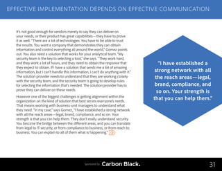 It’s not good enough for vendors merely to say they can deliver on
your needs, or their product has great capabilities—they have to prove
it as well. “There are a lot of technologies. You have to be able to trust
the results. You want a company that demonstrates they can obtain
information and control everything all around the world,” Gomez points
out. You also need a solution that works for your analytical team. “My
security team is the key to selecting a tool,” she says. “They work hard,
and they work a lot of hours, and they need to obtain the response that
they expect to obtain. If I have a solution that sends me a lot of amazing
information, but I can’t handle this information, I can’t do anything with it.”
The solution provider needs to understand that they are working closely
with the security team, and the security team is going to develop rules
for selecting the information that’s needed. The solution provider has to
prove they can deliver on these needs.
However one of the biggest challenges is getting alignment within the
organization on the kind of solution that best serves everyone’s needs.
That means working with business-unit managers to understand what
they need. “In my case,” says Gomez, “I have established a strong network
with all the reach areas—legal, brand, compliance, and so on. Your
strength is that you can help them. They don’t really understand security.
You become the bridge between the different areas, and you can translate
from legal to IT security, or from compliance to business, or from reach to
business. You can explain to all of them what is happening.”
EFFECTIVE IMPLEMENTATION DEPENDS ON EFFECTIVE COMMUNICATION
31
“I have established a
strong network with all
the reach areas—legal,
brand, compliance, and
so on. Your strength is
that you can help them.”
Sponsored by
 
