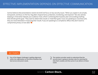 EFFECTIVE IMPLEMENTATION DEPENDS ON EFFECTIVE COMMUNICATION
One of the biggest challenges is getting alignment
within the organization on the kind of solution that
best serves everyone’s needs.
The solution provider needs to understand that the
security team is going to develop rules for selecting the
data that’s needed, and then prove it can deliver on these
needs.
1 2
KEY POINTS
32Sponsored by
Gomez believes that presentations need to be brief and focus on key security issues. “When you explain it, be simple,
transparent, and focus on the four big pillars of governance, protection, monitoring, and response.” She also advises
keeping in mind what interests your audience most, which is achieving their business plan and avoiding anything
that will disrupt this goal. “They want to obtain their results or meet their goals. If you are speaking to a business unit,
they are most interested in improving their results. If you are speaking to a compliance officer, they don’t want to
compromise privacy or lose data.”
 