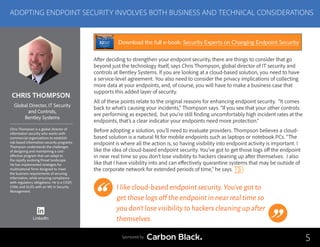 CHRIS THOMPSON
Chris Thompson is a global director of
information security who works with
commercial organizations to establish
risk-based information-security programs.
Thompson understands the challenges
of designing and maintaining a cost-
effective program that can adapt to
the rapidly evolving threat landscape.
He has implemented strategies for
multinational firms designed to meet
the business requirements of securing
information, while ensuring compliance
with regulatory obligations. He is a CISSP,
CISM, and GLEG with an MS in Security
Management.
Global Director, IT Security
and Controls,
Bentley Systems
After deciding to strengthen your endpoint security, there are things to consider that go
beyond just the technology itself, says Chris Thompson, global director of IT security and
controls at Bentley Systems. If you are looking at a cloud-based solution, you need to have
a service-level agreement. You also need to consider the privacy implications of collecting
more data at your endpoints, and, of course, you will have to make a business case that
supports this added layer of security.
All of these points relate to the original reasons for enhancing endpoint security. “It comes
back to what’s causing your incidents,” Thompson says. “If you see that your other controls
are performing as expected, but you’re still finding uncomfortably high incident rates at the
endpoints, that’s a clear indicator your endpoints need more protection.”
Before adopting a solution, you’ll need to evaluate providers. Thompson believes a cloud-
based solution is a natural fit for mobile endpoints such as laptops or notebook PCs. “The
endpoint is where all the action is, so having visibility into endpoint activity is important. I
like the idea of cloud-based endpoint security. You’ve got to get those logs off the endpoint
in near real time so you don’t lose visibility to hackers cleaning up after themselves. I also
like that I have visibility into and can effectively quarantine systems that may be outside of
the corporate network for extended periods of time,” he says.
I like cloud-based endpoint security.You’ve got to
get those logs off the endpoint in near real time so
you don’t lose visibility to hackers cleaning up after
themselves.
5
ADOPTING ENDPOINT SECURITY INVOLVES BOTH BUSINESS AND TECHNICAL CONSIDERATIONS
Sponsored by
LinkedIn
Download the full e-book: Security Experts on Changing Endpoint Security
 