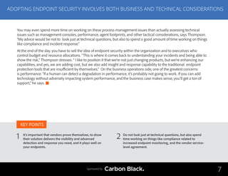 ADOPTING ENDPOINT SECURITY INVOLVES BOTH BUSINESS AND TECHNICAL CONSIDERATIONS
It’s important that vendors prove themselves, to show
their solution delivers the visibility and advanced
detection and response you need, and it plays well on
your endpoints.
Do not look just at technical questions, but also spend
time working on things like compliance related to
increased endpoint monitoring, and the vendor service-
level agreement.
1 2
KEY POINTS
7Sponsored by
You may even spend more time on working on these process-management issues than actually assessing technical
issues such as management consoles, performance, agent footprints, and other tactical considerations, says Thompson.
“My advice would be not to look just at technical questions, but also to spend a good amount of time working on things
like compliance and incident response.”
At the end of the day, you have to sell the idea of endpoint security within the organization and to executives who
control budget and resource allocations. “This is where it comes back to understanding your incidents and being able to
show the risk,” Thompson stresses. “ I like to position it that we’re not just changing products, but we’re enhancing our
capabilities, and yes, we are adding cost, but we also add insight and response capability to the traditional endpoint
protection tools that are insufficient by themselves.” On the business operations side, one of the greatest concerns
is performance. “If a human can detect a degradation in performance, it’s probably not going to work. If you can add
technology without adversely impacting system performance, and the business case makes sense, you’ll get a ton of
support,” he says.
 