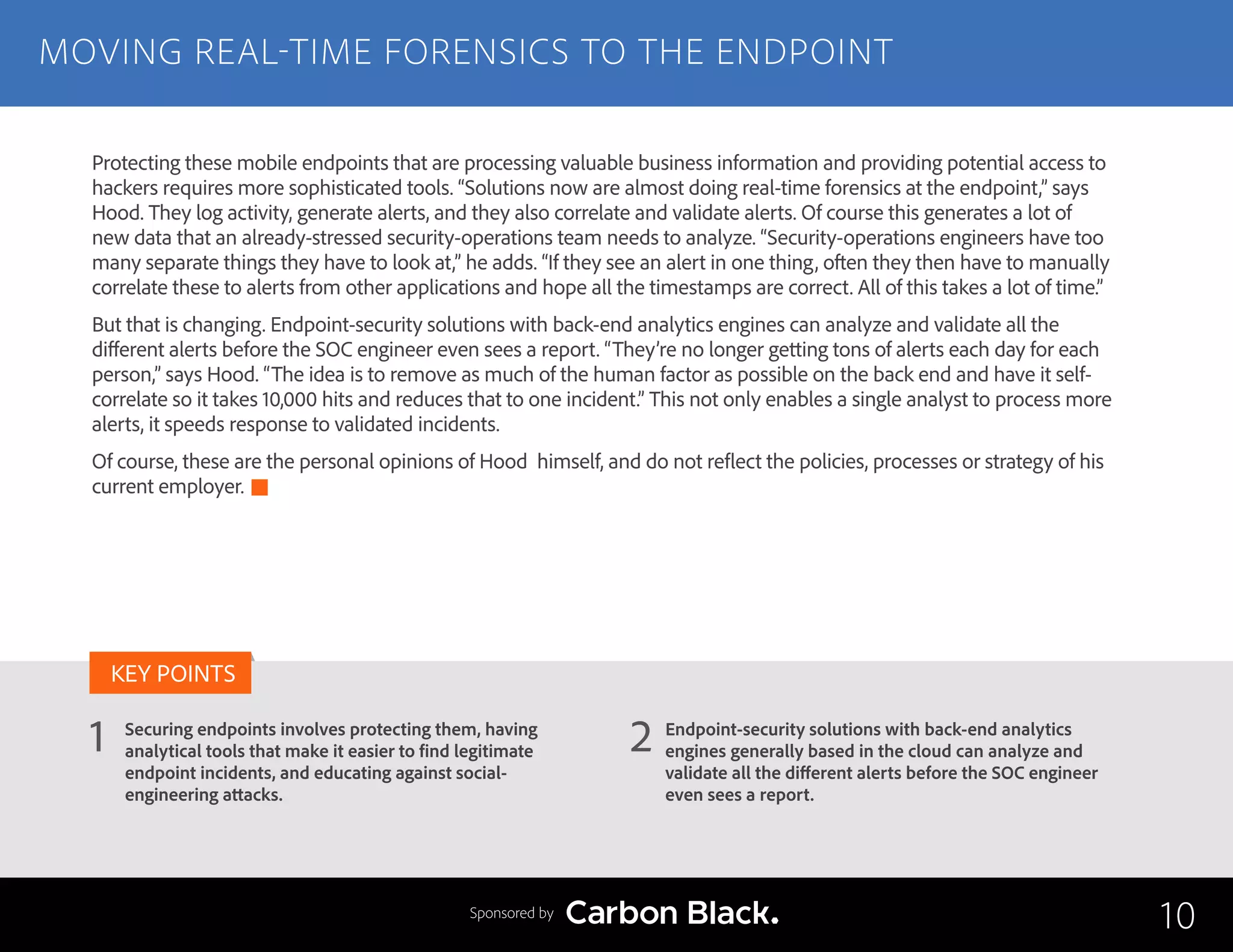 MOVING REAL-TIME FORENSICS TO THE ENDPOINT
Securing endpoints involves protecting them, having
analytical tools that make it easier to find legitimate
endpoint incidents, and educating against social-
engineering attacks.
Endpoint-security solutions with back-end analytics
engines generally based in the cloud can analyze and
validate all the different alerts before the SOC engineer
even sees a report.
1 2
KEY POINTS
10Sponsored by
Protecting these mobile endpoints that are processing valuable business information and providing potential access to
hackers requires more sophisticated tools. “Solutions now are almost doing real-time forensics at the endpoint,” says
Hood. They log activity, generate alerts, and they also correlate and validate alerts. Of course this generates a lot of
new data that an already-stressed security-operations team needs to analyze. “Security-operations engineers have too
many separate things they have to look at,” he adds. “If they see an alert in one thing, often they then have to manually
correlate these to alerts from other applications and hope all the timestamps are correct. All of this takes a lot of time.”
But that is changing. Endpoint-security solutions with back-end analytics engines can analyze and validate all the
different alerts before the SOC engineer even sees a report. “They’re no longer getting tons of alerts each day for each
person,” says Hood. “The idea is to remove as much of the human factor as possible on the back end and have it self-
correlate so it takes 10,000 hits and reduces that to one incident.” This not only enables a single analyst to process more
alerts, it speeds response to validated incidents.
Of course, these are the personal opinions of Hood himself, and do not reflect the policies, processes or strategy of his
current employer.
 