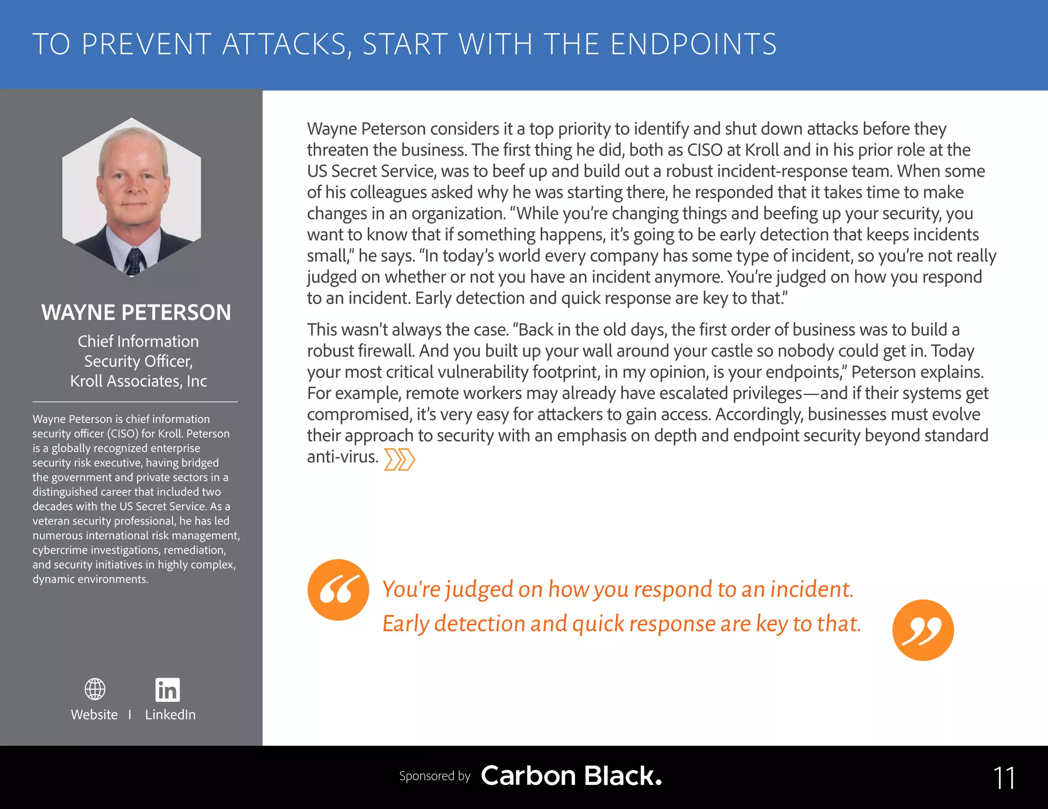 WAYNE PETERSON
Wayne Peterson is chief information
security officer (CISO) for Kroll. Peterson
is a globally recognized enterprise
security risk executive, having bridged
the government and private sectors in a
distinguished career that included two
decades with the US Secret Service. As a
veteran security professional, he has led
numerous international risk management,
cybercrime investigations, remediation,
and security initiatives in highly complex,
dynamic environments.
Chief Information
Security Officer,
Kroll Associates, Inc
Wayne Peterson considers it a top priority to identify and shut down attacks before they
threaten the business. The first thing he did, both as CISO at Kroll and in his prior role at the
US Secret Service, was to beef up and build out a robust incident-response team. When some
of his colleagues asked why he was starting there, he responded that it takes time to make
changes in an organization. “While you’re changing things and beefing up your security, you
want to know that if something happens, it’s going to be early detection that keeps incidents
small,” he says. “In today’s world every company has some type of incident, so you’re not really
judged on whether or not you have an incident anymore. You’re judged on how you respond
to an incident. Early detection and quick response are key to that.”
This wasn’t always the case. “Back in the old days, the first order of business was to build a
robust firewall. And you built up your wall around your castle so nobody could get in. Today
your most critical vulnerability footprint, in my opinion, is your endpoints,” Peterson explains.
For example, remote workers may already have escalated privileges—and if their systems get
compromised, it’s very easy for attackers to gain access. Accordingly, businesses must evolve
their approach to security with an emphasis on depth and endpoint security beyond standard
anti-virus.
You’re judged on how you respond to an incident.
Early detection and quick response are key to that.
11
TO PREVENT ATTACKS, START WITH THE ENDPOINTS
Sponsored by
Website I LinkedIn
 