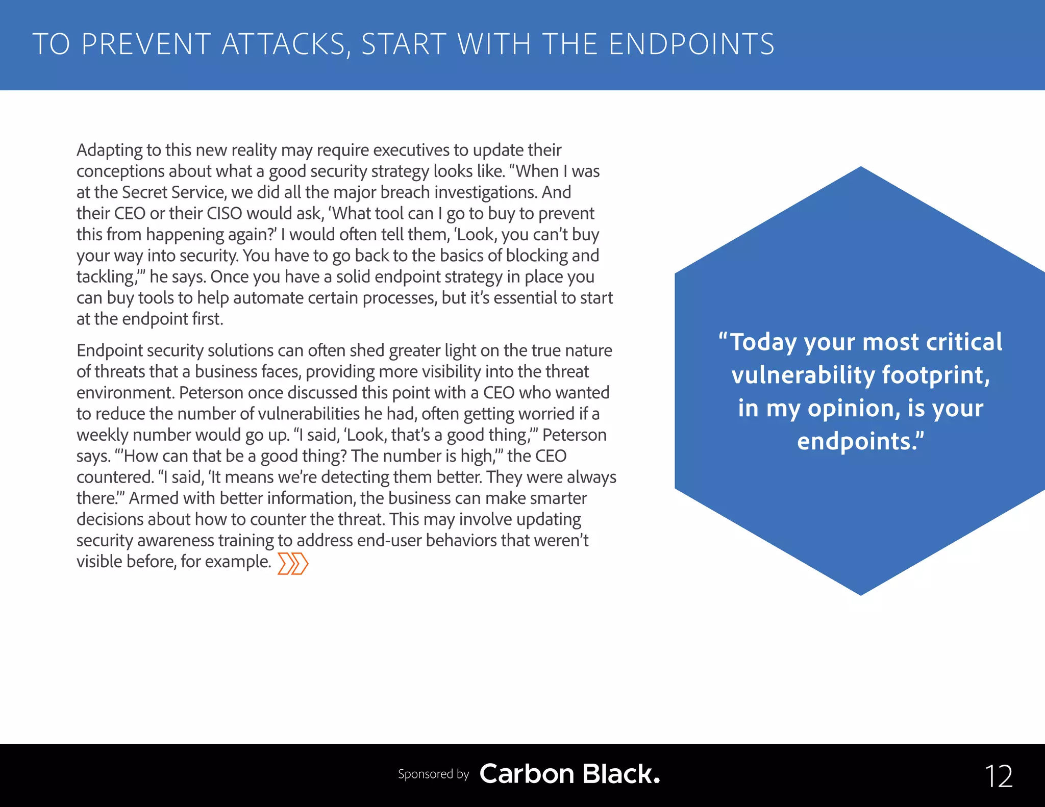 Adapting to this new reality may require executives to update their
conceptions about what a good security strategy looks like. “When I was
at the Secret Service, we did all the major breach investigations. And
their CEO or their CISO would ask, ‘What tool can I go to buy to prevent
this from happening again?’ I would often tell them, ‘Look, you can’t buy
your way into security. You have to go back to the basics of blocking and
tackling,’” he says. Once you have a solid endpoint strategy in place you
can buy tools to help automate certain processes, but it’s essential to start
at the endpoint first.
Endpoint security solutions can often shed greater light on the true nature
of threats that a business faces, providing more visibility into the threat
environment. Peterson once discussed this point with a CEO who wanted
to reduce the number of vulnerabilities he had, often getting worried if a
weekly number would go up. “I said, ‘Look, that’s a good thing,’” Peterson
says. “’How can that be a good thing? The number is high,’” the CEO
countered. “I said, ‘It means we’re detecting them better. They were always
there.’” Armed with better information, the business can make smarter
decisions about how to counter the threat. This may involve updating
security awareness training to address end-user behaviors that weren’t
visible before, for example.
TO PREVENT ATTACKS, START WITH THE ENDPOINTS
12
“Today your most critical
vulnerability footprint,
in my opinion, is your
endpoints.”
Sponsored by
 