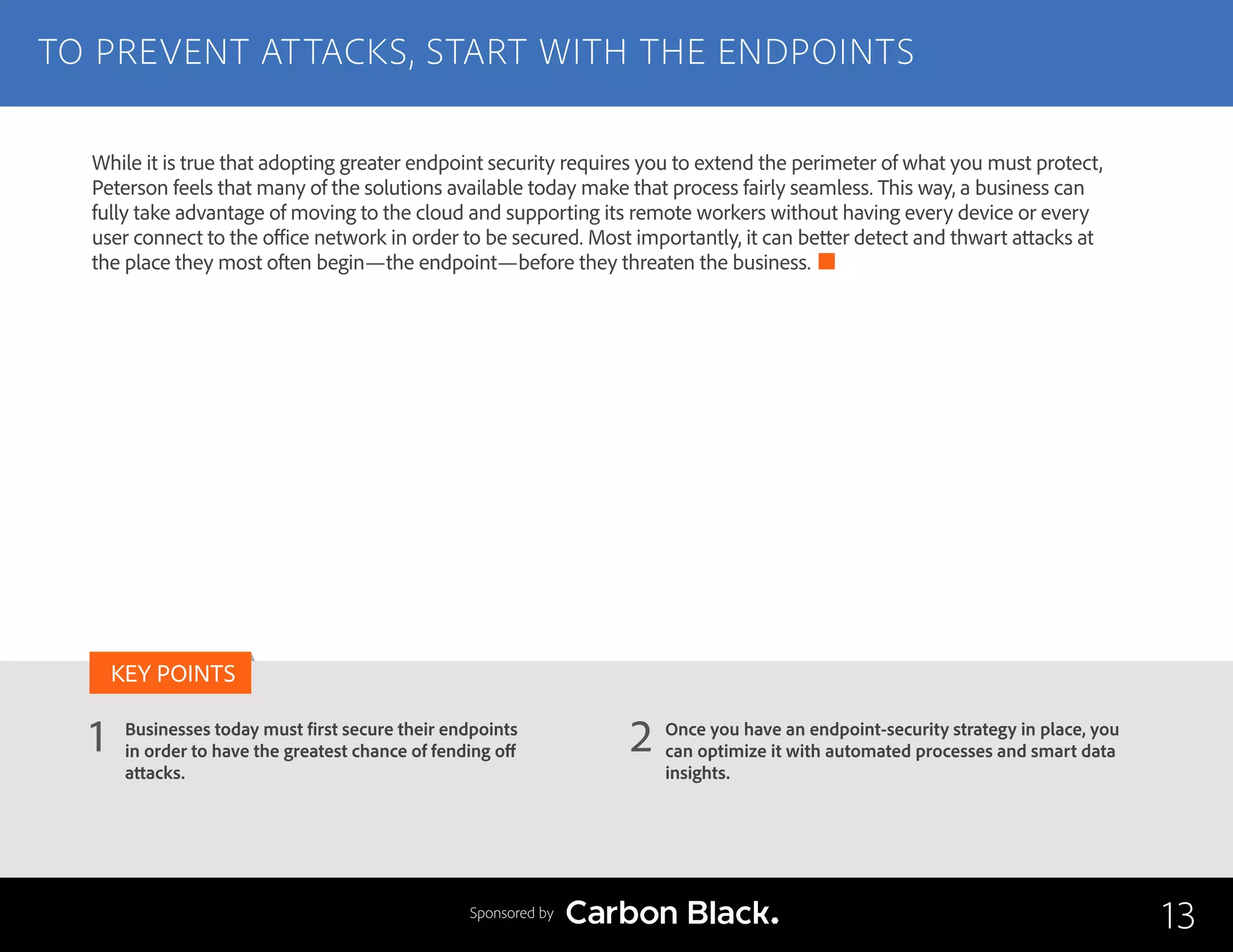 TO PREVENT ATTACKS, START WITH THE ENDPOINTS
Businesses today must first secure their endpoints
in order to have the greatest chance of fending off
attacks.
Once you have an endpoint-security strategy in place, you
can optimize it with automated processes and smart data
insights.
1 2
KEY POINTS
13Sponsored by
While it is true that adopting greater endpoint security requires you to extend the perimeter of what you must protect,
Peterson feels that many of the solutions available today make that process fairly seamless. This way, a business can
fully take advantage of moving to the cloud and supporting its remote workers without having every device or every
user connect to the office network in order to be secured. Most importantly, it can better detect and thwart attacks at
the place they most often begin—the endpoint—before they threaten the business.
 