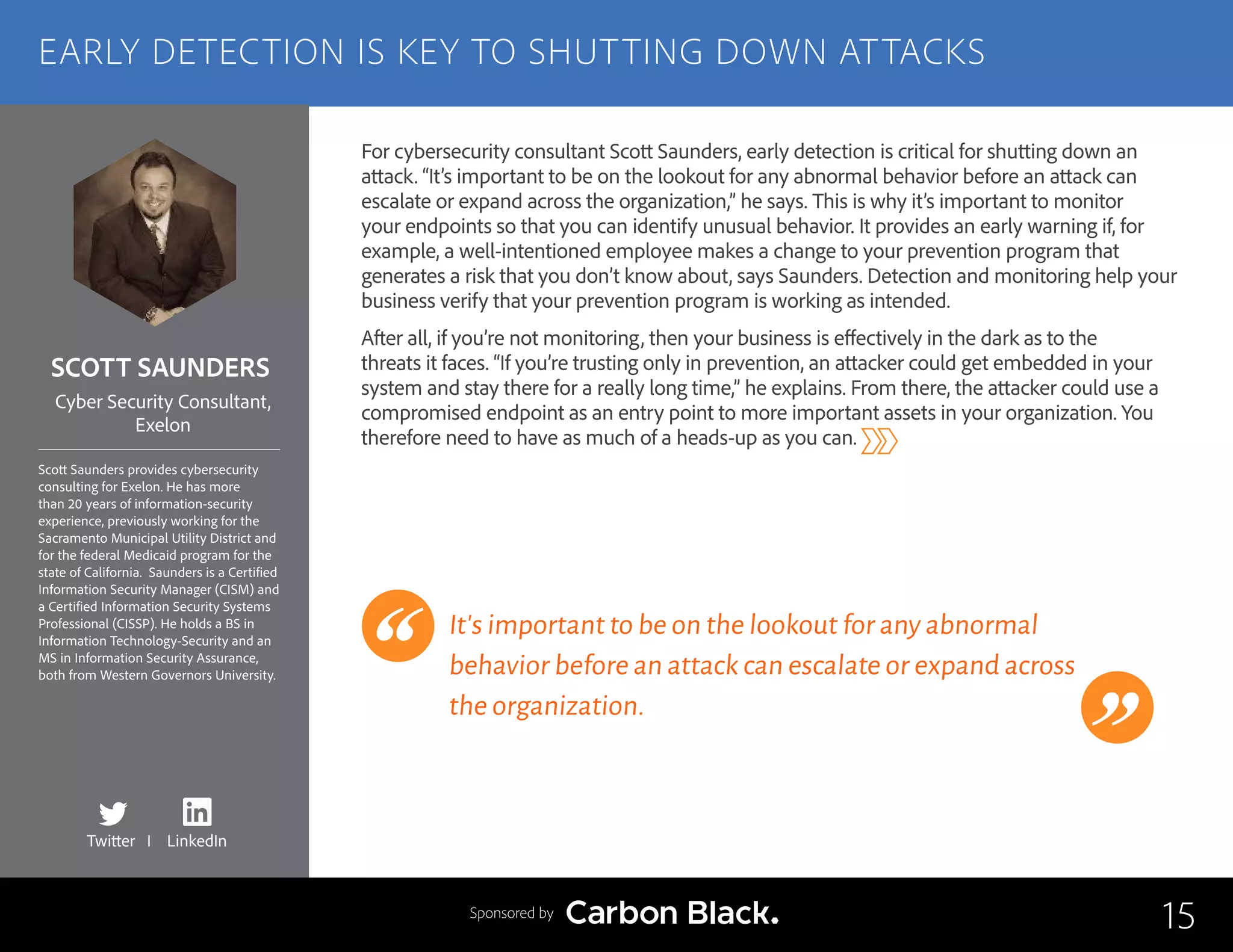 SCOTT SAUNDERS
Scott Saunders provides cybersecurity
consulting for Exelon. He has more
than 20 years of information-security
experience, previously working for the
Sacramento Municipal Utility District and
for the federal Medicaid program for the
state of California. Saunders is a Certified
Information Security Manager (CISM) and
a Certified Information Security Systems
Professional (CISSP). He holds a BS in
Information Technology-Security and an
MS in Information Security Assurance,
both from Western Governors University.
Cyber Security Consultant,
Exelon
For cybersecurity consultant Scott Saunders, early detection is critical for shutting down an
attack. “It’s important to be on the lookout for any abnormal behavior before an attack can
escalate or expand across the organization,” he says. This is why it’s important to monitor
your endpoints so that you can identify unusual behavior. It provides an early warning if, for
example, a well-intentioned employee makes a change to your prevention program that
generates a risk that you don’t know about, says Saunders. Detection and monitoring help your
business verify that your prevention program is working as intended.
After all, if you’re not monitoring, then your business is effectively in the dark as to the
threats it faces. “If you’re trusting only in prevention, an attacker could get embedded in your
system and stay there for a really long time,” he explains. From there, the attacker could use a
compromised endpoint as an entry point to more important assets in your organization. You
therefore need to have as much of a heads-up as you can.
It’s important to be on the lookout for any abnormal
behavior before an attack can escalate or expand across
the organization.
15
EARLY DETECTION IS KEY TO SHUTTING DOWN ATTACKS
Sponsored by
Twitter I LinkedIn
 