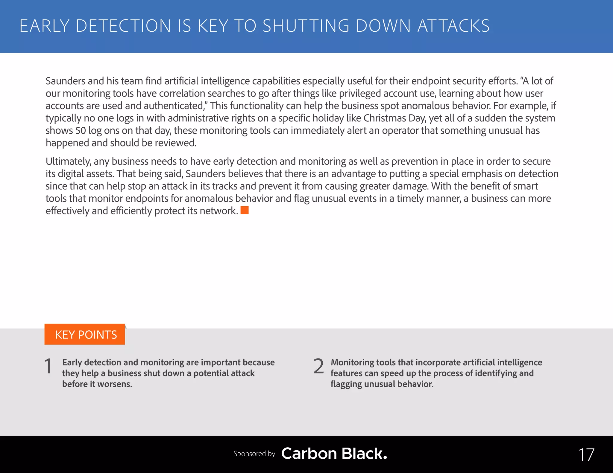 EARLY DETECTION IS KEY TO SHUTTING DOWN ATTACKS
Early detection and monitoring are important because
they help a business shut down a potential attack
before it worsens.
Monitoring tools that incorporate artificial intelligence
features can speed up the process of identifying and
flagging unusual behavior.
1 2
KEY POINTS
17Sponsored by
Saunders and his team find artificial intelligence capabilities especially useful for their endpoint security efforts. “A lot of
our monitoring tools have correlation searches to go after things like privileged account use, learning about how user
accounts are used and authenticated,” This functionality can help the business spot anomalous behavior. For example, if
typically no one logs in with administrative rights on a specific holiday like Christmas Day, yet all of a sudden the system
shows 50 log ons on that day, these monitoring tools can immediately alert an operator that something unusual has
happened and should be reviewed.
Ultimately, any business needs to have early detection and monitoring as well as prevention in place in order to secure
its digital assets. That being said, Saunders believes that there is an advantage to putting a special emphasis on detection
since that can help stop an attack in its tracks and prevent it from causing greater damage. With the benefit of smart
tools that monitor endpoints for anomalous behavior and flag unusual events in a timely manner, a business can more
effectively and efficiently protect its network.
 