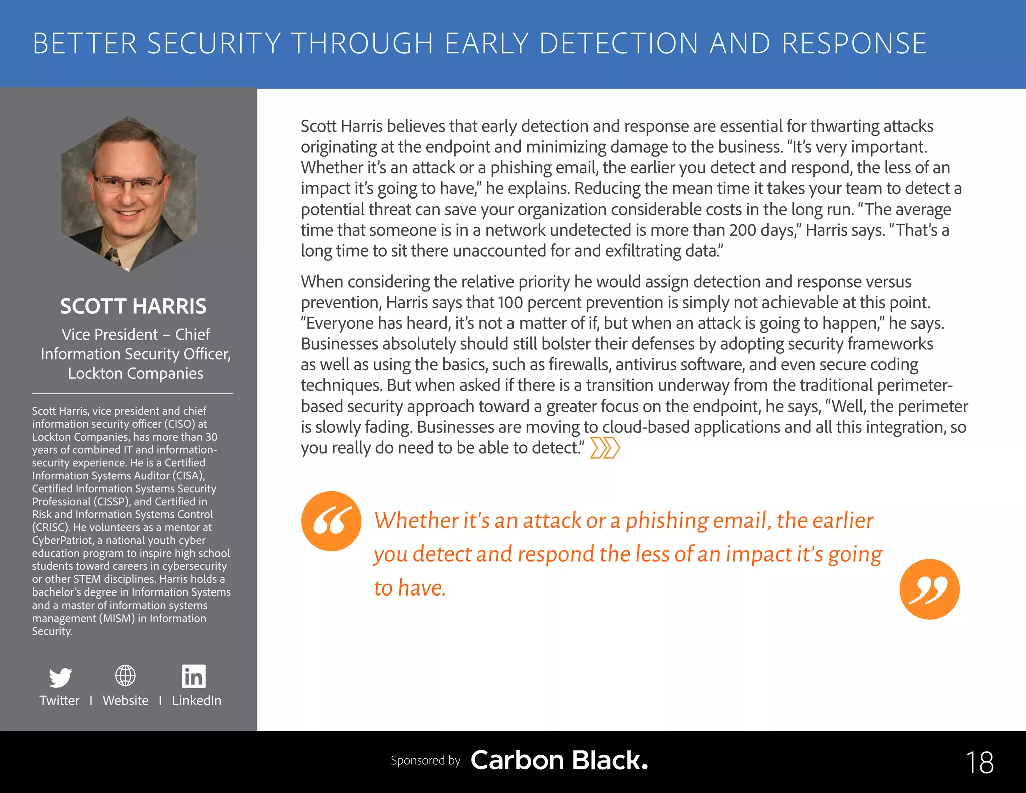 SCOTT HARRIS
Scott Harris, vice president and chief
information security officer (CISO) at
Lockton Companies, has more than 30
years of combined IT and information-
security experience. He is a Certified
Information Systems Auditor (CISA),
Certified Information Systems Security
Professional (CISSP), and Certified in
Risk and Information Systems Control
(CRISC). He volunteers as a mentor at
CyberPatriot, a national youth cyber
education program to inspire high school
students toward careers in c​ybersecurity
or other STEM disciplines. Harris holds a
bachelor’s degree in Information Systems
and a master of information systems
management (MISM) in Information
Security.
Vice President – Chief
Information Security Officer,
Lockton Companies
Scott Harris believes that early detection and response are essential for thwarting attacks
originating at the endpoint and minimizing damage to the business. “It’s very important.
Whether it’s an attack or a phishing email, the earlier you detect and respond, the less of an
impact it’s going to have,” he explains. Reducing the mean time it takes your team to detect a
potential threat can save your organization considerable costs in the long run. “The average
time that someone is in a network undetected is more than 200 days,” Harris says. “That’s a
long time to sit there unaccounted for and exfiltrating data.”
When considering the relative priority he would assign detection and response versus
prevention, Harris says that 100 percent prevention is simply not achievable at this point.
“Everyone has heard, it’s not a matter of if, but when an attack is going to happen,” he says.
Businesses absolutely should still bolster their defenses by adopting security frameworks
as well as using the basics, such as firewalls, antivirus software, and even secure coding
techniques. But when asked if there is a transition underway from the traditional perimeter-
based security approach toward a greater focus on the endpoint, he says, “Well, the perimeter
is slowly fading. Businesses are moving to cloud-based applications and all this integration, so
you really do need to be able to detect.”
Whether it’s an attack or a phishing email,the earlier
you detect and respond the less of an impact it’s going
to have.
18
BETTER SECURITY THROUGH EARLY DETECTION AND RESPONSE
Sponsored by
Twitter I Website I LinkedIn
 