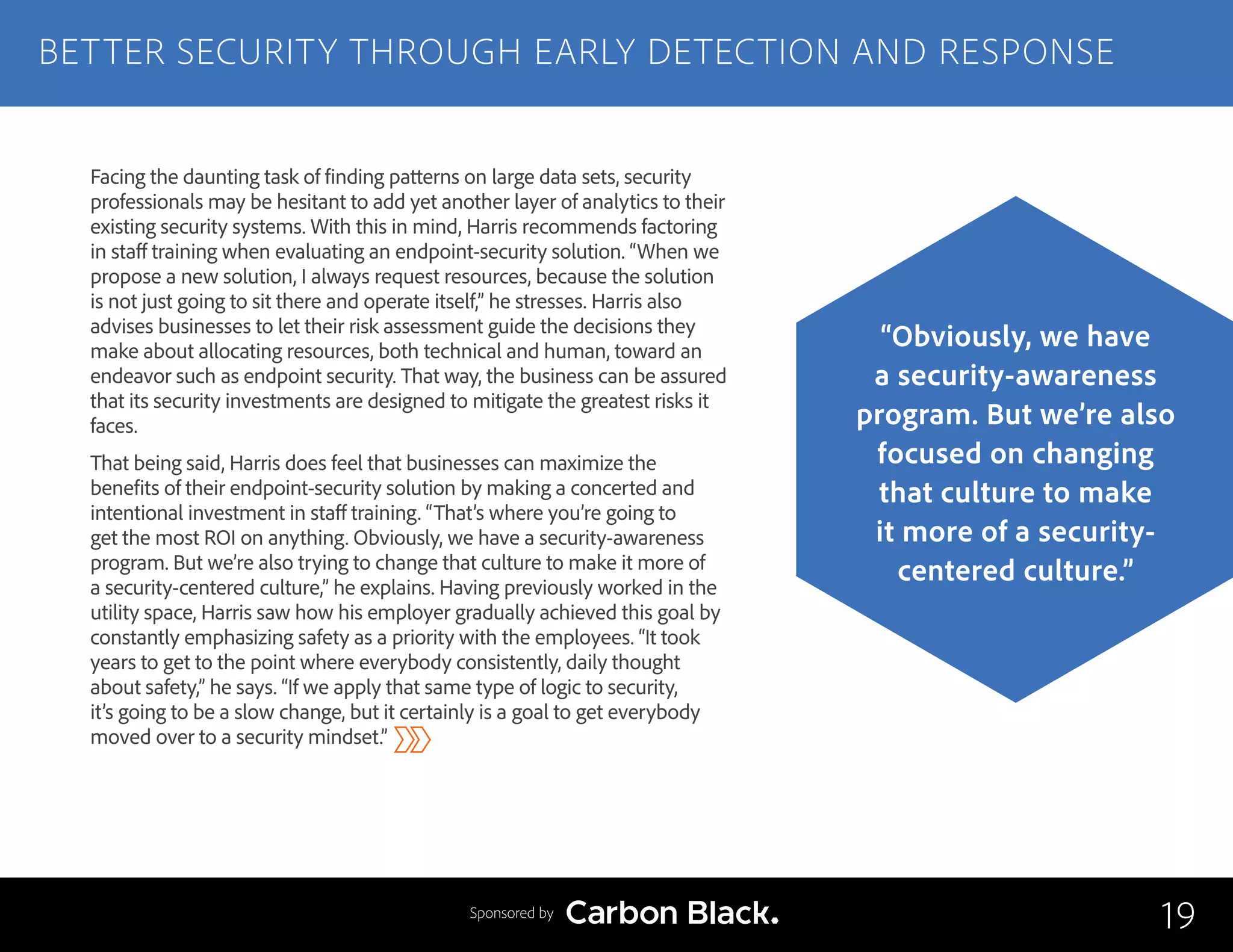Facing the daunting task of finding patterns on large data sets, security
professionals may be hesitant to add yet another layer of analytics to their
existing security systems. With this in mind, Harris recommends factoring
in staff training when evaluating an endpoint-security solution. “When we
propose a new solution, I always request resources, because the solution
is not just going to sit there and operate itself,” he stresses. Harris also
advises businesses to let their risk assessment guide the decisions they
make about allocating resources, both technical and human, toward an
endeavor such as endpoint security. That way, the business can be assured
that its security investments are designed to mitigate the greatest risks it
faces.
That being said, Harris does feel that businesses can maximize the
benefits of their endpoint-security solution by making a concerted and
intentional investment in staff training. “That’s where you’re going to
get the most ROI on anything. Obviously, we have a security-awareness
program. But we’re also trying to change that culture to make it more of
a security-centered culture,” he explains. Having previously worked in the
utility space, Harris saw how his employer gradually achieved this goal by
constantly emphasizing safety as a priority with the employees. “It took
years to get to the point where everybody consistently, daily thought
about safety,” he says. “If we apply that same type of logic to security,
it’s going to be a slow change, but it certainly is a goal to get everybody
moved over to a security mindset.”
BETTER SECURITY THROUGH EARLY DETECTION AND RESPONSE
19
“Obviously, we have
a security-awareness
program. But we’re also
focused on changing
that culture to make
it more of a security-
centered culture.”
Sponsored by
 