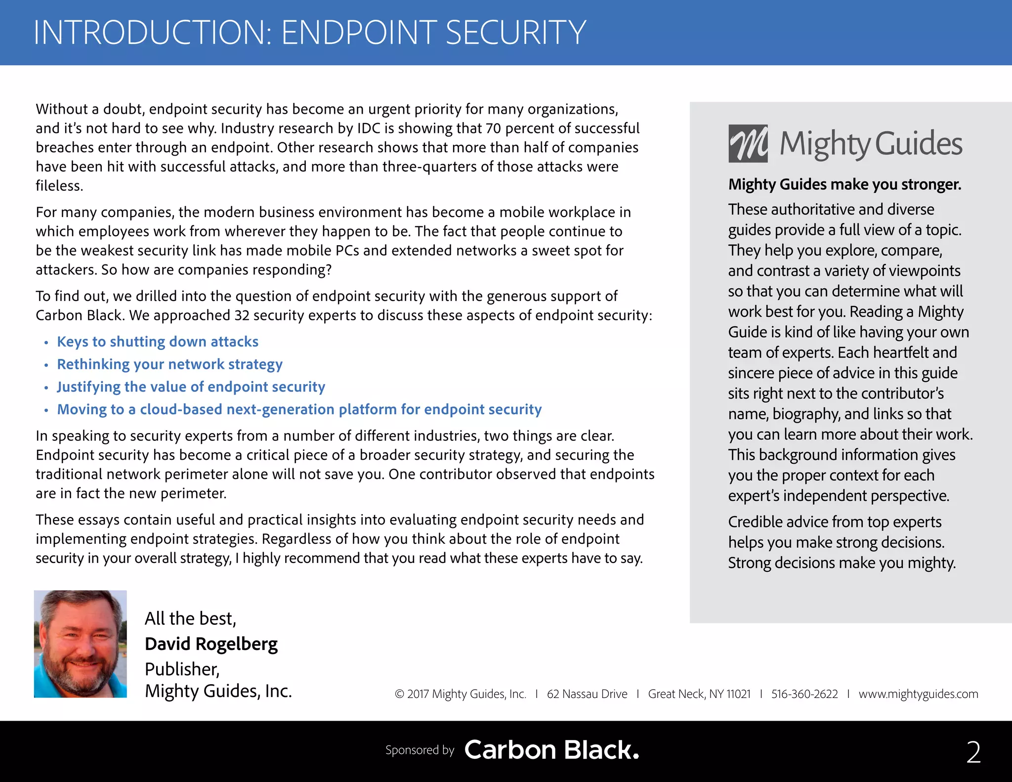 INTRODUCTION: ENDPOINT SECURITY
Without a doubt, endpoint security has become an urgent priority for many organizations,
and it’s not hard to see why. Industry research by IDC is showing that 70 percent of successful
breaches enter through an endpoint. Other research shows that more than half of companies
have been hit with successful attacks, and more than three-quarters of those attacks were
fileless.
For many companies, the modern business environment has become a mobile workplace in
which employees work from wherever they happen to be. The fact that people continue to
be the weakest security link has made mobile PCs and extended networks a sweet spot for
attackers. So how are companies responding?
To find out, we drilled into the question of endpoint security with the generous support of
Carbon Black. We approached 32 security experts to discuss these aspects of endpoint security:
• Keys to shutting down attacks
• Rethinking your network strategy
• Justifying the value of endpoint security
• Moving to a cloud-based next-generation platform for endpoint security
In speaking to security experts from a number of different industries, two things are clear.
Endpoint security has become a critical piece of a broader security strategy, and securing the
traditional network perimeter alone will not save you. One contributor observed that endpoints
are in fact the new perimeter.
These essays contain useful and practical insights into evaluating endpoint security needs and
implementing endpoint strategies. Regardless of how you think about the role of endpoint
security in your overall strategy, I highly recommend that you read what these experts have to say.
© 2017 Mighty Guides, Inc. I 62 Nassau Drive I Great Neck, NY 11021 I 516-360-2622 I www.mightyguides.com
Mighty Guides make you stronger.
These authoritative and diverse
guides provide a full view of a topic.
They help you explore, compare,
and contrast a variety of viewpoints
so that you can determine what will
work best for you. Reading a Mighty
Guide is kind of like having your own
team of experts. Each heartfelt and
sincere piece of advice in this guide
sits right next to the contributor’s
name, biography, and links so that
you can learn more about their work.
This background information gives
you the proper context for each
expert’s independent perspective.
Credible advice from top experts
helps you make strong decisions.
Strong decisions make you mighty.
2
All the best,
David Rogelberg
Publisher,
Mighty Guides, Inc.
Sponsored by
 