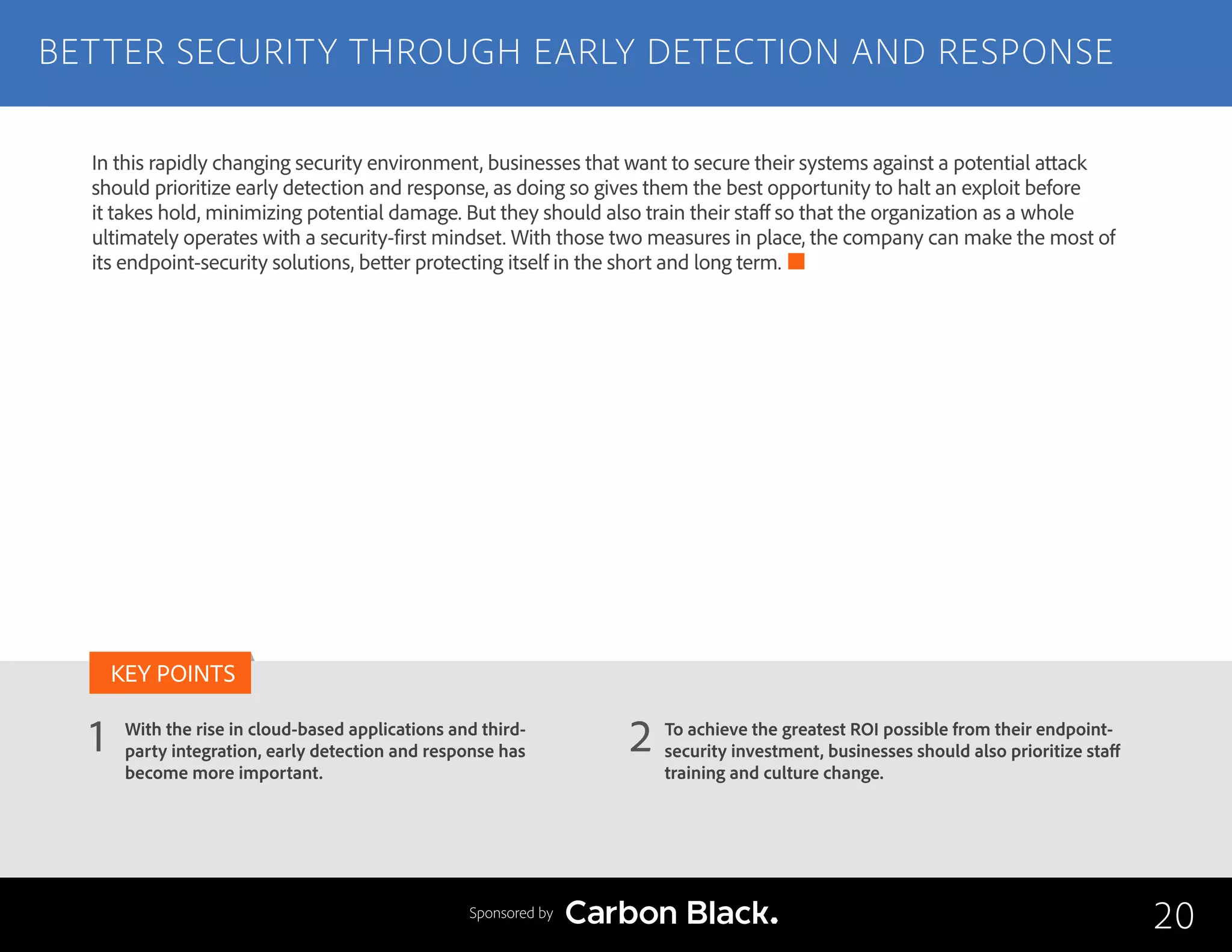 BETTER SECURITY THROUGH EARLY DETECTION AND RESPONSE
With the rise in cloud-based applications and third-
party integration, early detection and response has
become more important.
To achieve the greatest ROI possible from their endpoint-
security investment, businesses should also prioritize staff
training and culture change.
1 2
KEY POINTS
20Sponsored by
In this rapidly changing security environment, businesses that want to secure their systems against a potential attack
should prioritize early detection and response, as doing so gives them the best opportunity to halt an exploit before
it takes hold, minimizing potential damage. But they should also train their staff so that the organization as a whole
ultimately operates with a security-first mindset. With those two measures in place, the company can make the most of
its endpoint-security solutions, better protecting itself in the short and long term.
 
