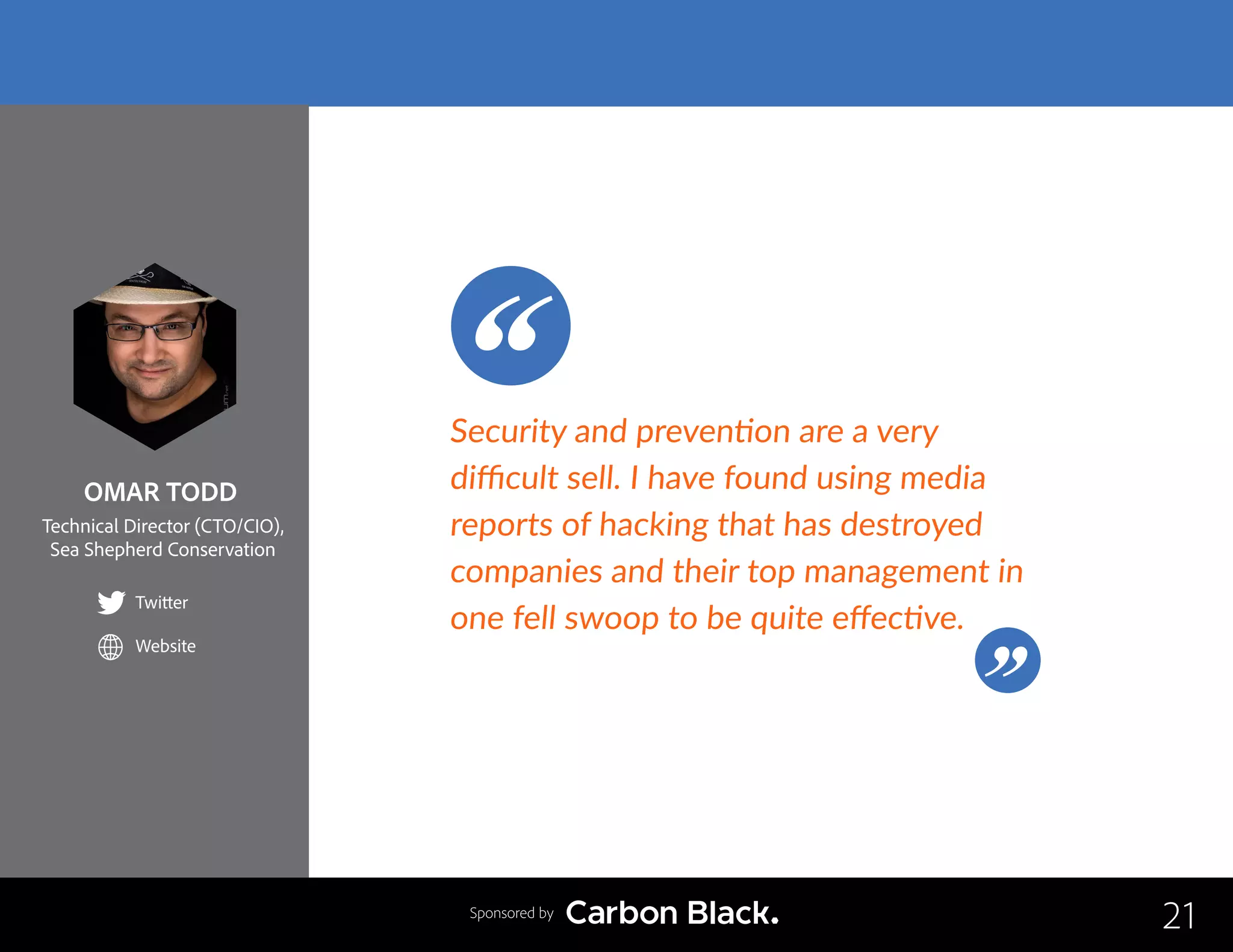 OMAR TODD
Technical Director (CTO/CIO),
Sea Shepherd Conservation
Twitter
Website
21
Security and prevention are a very
difficult sell. I have found using media
reports of hacking that has destroyed
companies and their top management in
one fell swoop to be quite effective.
Sponsored by
 