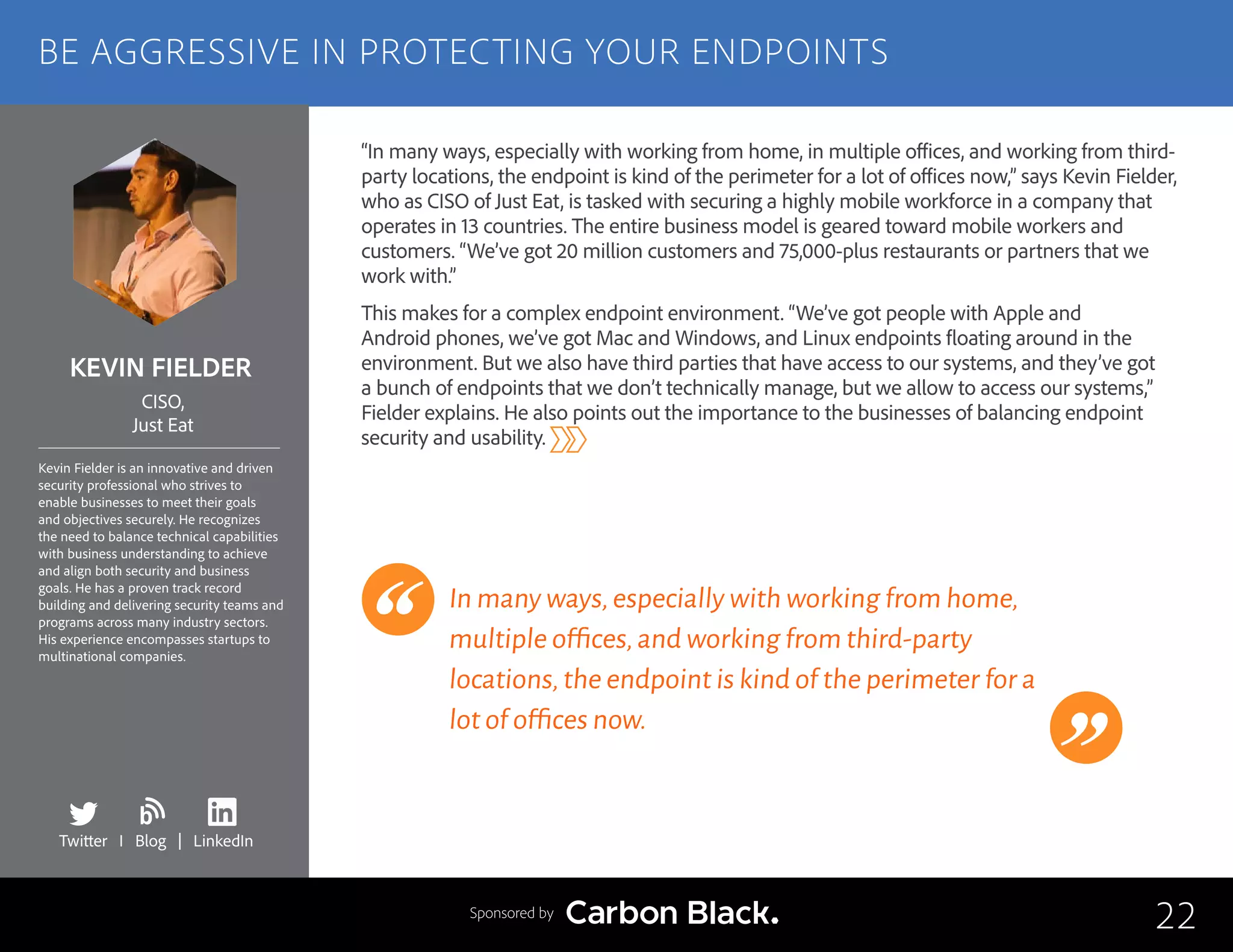 KEVIN FIELDER
Kevin Fielder is an innovative and driven
security professional who strives to
enable businesses to meet their goals
and objectives securely. He recognizes
the need to balance technical capabilities
with business understanding to achieve
and align both security and business
goals. He has a proven track record
building and delivering security teams and
programs across many industry sectors.
His experience encompasses startups to
multinational companies.
CISO,
Just Eat
“In many ways, especially with working from home, in multiple offices, and working from third-
party locations, the endpoint is kind of the perimeter for a lot of offices now,” says Kevin Fielder,
who as CISO of Just Eat, is tasked with securing a highly mobile workforce in a company that
operates in 13 countries. The entire business model is geared toward mobile workers and
customers. “We’ve got 20 million customers and 75,000-plus restaurants or partners that we
work with.”
This makes for a complex endpoint environment. “We’ve got people with Apple and
Android phones, we’ve got Mac and Windows, and Linux endpoints floating around in the
environment. But we also have third parties that have access to our systems, and they’ve got
a bunch of endpoints that we don’t technically manage, but we allow to access our systems,”
Fielder explains. He also points out the importance to the businesses of balancing endpoint
security and usability.
In many ways,especially with working from home,
multiple offices,and working from third-party
locations,the endpoint is kind of the perimeter for a
lot of offices now.
22
BE AGGRESSIVE IN PROTECTING YOUR ENDPOINTS
Sponsored by
Twitter I Blog | LinkedIn
b
 