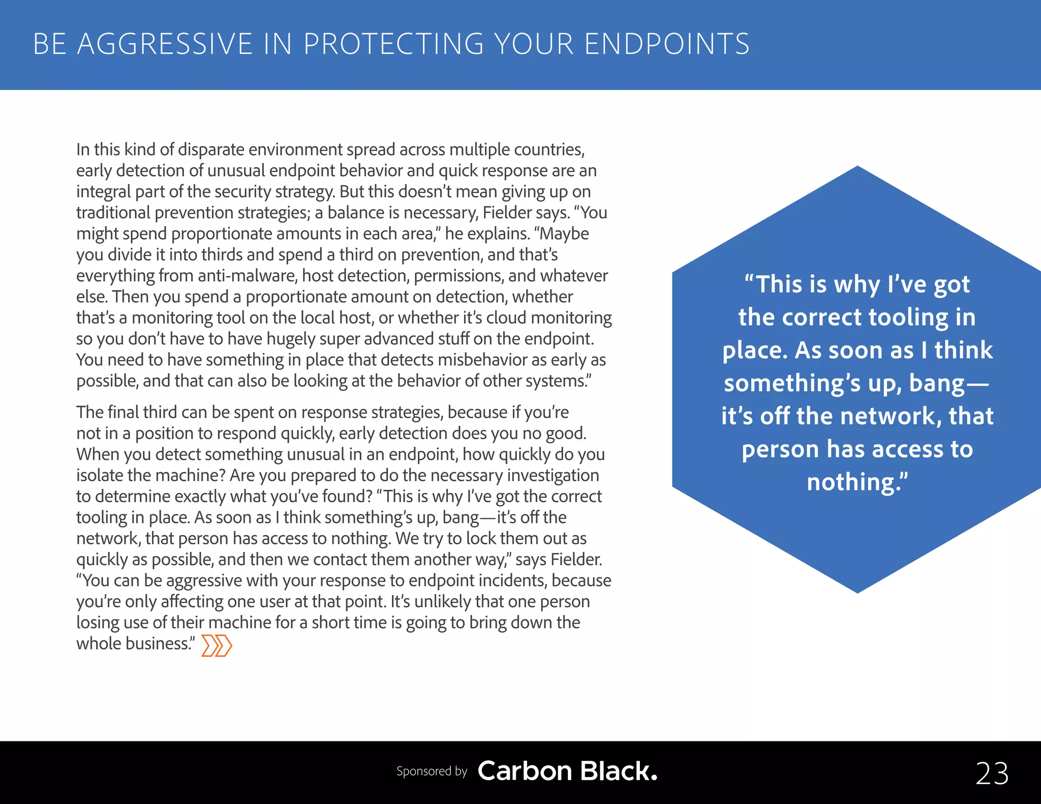 In this kind of disparate environment spread across multiple countries,
early detection of unusual endpoint behavior and quick response are an
integral part of the security strategy. But this doesn’t mean giving up on
traditional prevention strategies; a balance is necessary, Fielder says. “You
might spend proportionate amounts in each area,” he explains. “Maybe
you divide it into thirds and spend a third on prevention, and that’s
everything from anti-malware, host detection, permissions, and whatever
else. Then you spend a proportionate amount on detection, whether
that’s a monitoring tool on the local host, or whether it’s cloud monitoring
so you don’t have to have hugely super advanced stuff on the endpoint.
You need to have something in place that detects misbehavior as early as
possible, and that can also be looking at the behavior of other systems.”
The final third can be spent on response strategies, because if you’re
not in a position to respond quickly, early detection does you no good.
When you detect something unusual in an endpoint, how quickly do you
isolate the machine? Are you prepared to do the necessary investigation
to determine exactly what you’ve found? “This is why I’ve got the correct
tooling in place. As soon as I think something’s up, bang—it’s off the
network, that person has access to nothing. We try to lock them out as
quickly as possible, and then we contact them another way,” says Fielder.
“You can be aggressive with your response to endpoint incidents, because
you’re only affecting one user at that point. It’s unlikely that one person
losing use of their machine for a short time is going to bring down the
whole business.”
BE AGGRESSIVE IN PROTECTING YOUR ENDPOINTS
23
“This is why I’ve got
the correct tooling in
place. As soon as I think
something’s up, bang—
it’s off the network, that
person has access to
nothing.”
Sponsored by
 