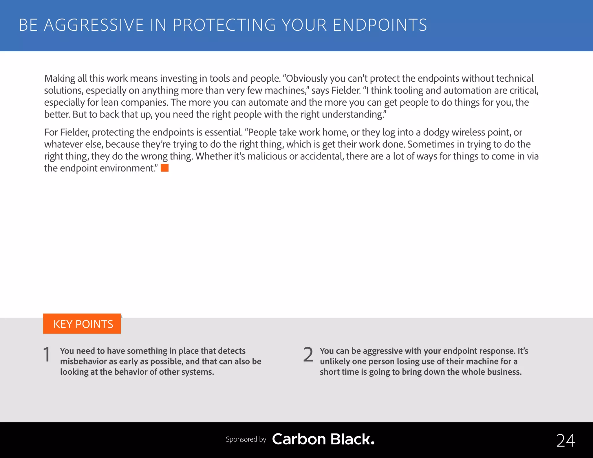 BE AGGRESSIVE IN PROTECTING YOUR ENDPOINTS
You need to have something in place that detects
misbehavior as early as possible, and that can also be
looking at the behavior of other systems.
You can be aggressive with your endpoint response. It’s
unlikely one person losing use of their machine for a
short time is going to bring down the whole business.
1 2
KEY POINTS
24Sponsored by
Making all this work means investing in tools and people. “Obviously you can’t protect the endpoints without technical
solutions, especially on anything more than very few machines,” says Fielder. “I think tooling and automation are critical,
especially for lean companies. The more you can automate and the more you can get people to do things for you, the
better. But to back that up, you need the right people with the right understanding.”
For Fielder, protecting the endpoints is essential. “People take work home, or they log into a dodgy wireless point, or
whatever else, because they’re trying to do the right thing, which is get their work done. Sometimes in trying to do the
right thing, they do the wrong thing. Whether it’s malicious or accidental, there are a lot of ways for things to come in via
the endpoint environment.”
 