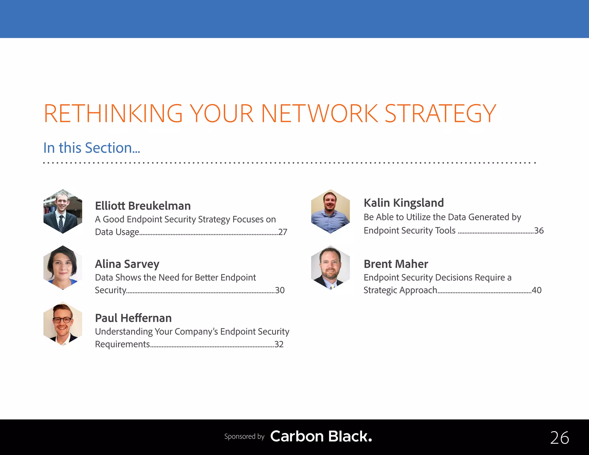 RETHINKING YOUR NETWORK STRATEGY
In this Section...
Kalin Kingsland
Be Able to Utilize the Data Generated by 			
Endpoint Security Tools ..............................................36
Elliott Breukelman
A Good Endpoint Security Strategy Focuses on
Data Usage....................................................................................27
Paul Heffernan
Understanding Your Company’s Endpoint Security
Requirements...........................................................................32
Brent Maher
Endpoint Security Decisions Require a 			
Strategic Approach.........................................................40
Alina Sarvey
Data Shows the Need for Better Endpoint 		
Security..........................................................................................30
26Sponsored by
 