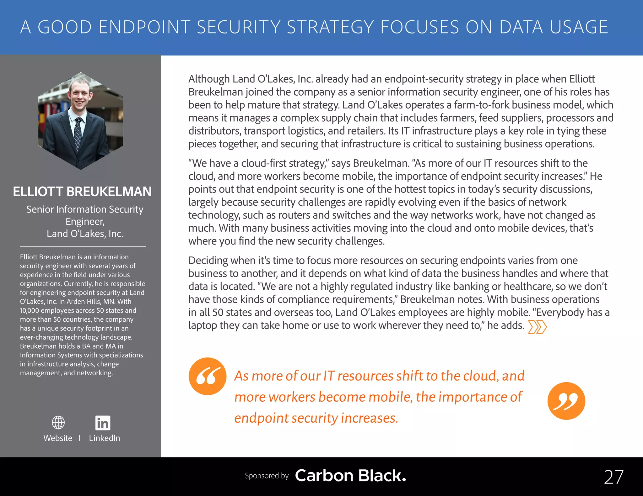 ELLIOTT BREUKELMAN
Elliott Breukelman is an information
security engineer with several years of
experience in the field under various
organizations. Currently, he is responsible
for engineering endpoint security at Land
O’Lakes, Inc. in Arden Hills, MN. With
10,000 employees across 50 states and
more than 50 countries, the company
has a unique security footprint in an
ever-changing technology landscape.
Breukelman holds a BA and MA in
Information Systems with specializations
in infrastructure analysis, change
management, and networking.
Senior Information Security
Engineer,
Land O’Lakes, Inc.
Although Land O’Lakes, Inc. already had an endpoint-security strategy in place when Elliott
Breukelman joined the company as a senior information security engineer, one of his roles has
been to help mature that strategy. Land O’Lakes operates a farm-to-fork business model, which
means it manages a complex supply chain that includes farmers, feed suppliers, processors and
distributors, transport logistics, and retailers. Its IT infrastructure plays a key role in tying these
pieces together, and securing that infrastructure is critical to sustaining business operations.
“We have a cloud-first strategy,” says Breukelman. “As more of our IT resources shift to the
cloud, and more workers become mobile, the importance of endpoint security increases.” He
points out that endpoint security is one of the hottest topics in today’s security discussions,
largely because security challenges are rapidly evolving even if the basics of network
technology, such as routers and switches and the way networks work, have not changed as
much. With many business activities moving into the cloud and onto mobile devices, that’s
where you find the new security challenges.
Deciding when it’s time to focus more resources on securing endpoints varies from one
business to another, and it depends on what kind of data the business handles and where that
data is located. “We are not a highly regulated industry like banking or healthcare, so we don’t
have those kinds of compliance requirements,” Breukelman notes. With business operations
in all 50 states and overseas too, Land O’Lakes employees are highly mobile. “Everybody has a
laptop they can take home or use to work wherever they need to,” he adds.
As more of our IT resources shift to the cloud,and
more workers become mobile,the importance of
endpoint security increases.
27
A GOOD ENDPOINT SECURITY STRATEGY FOCUSES ON DATA USAGE
Sponsored by
Website I LinkedIn
 