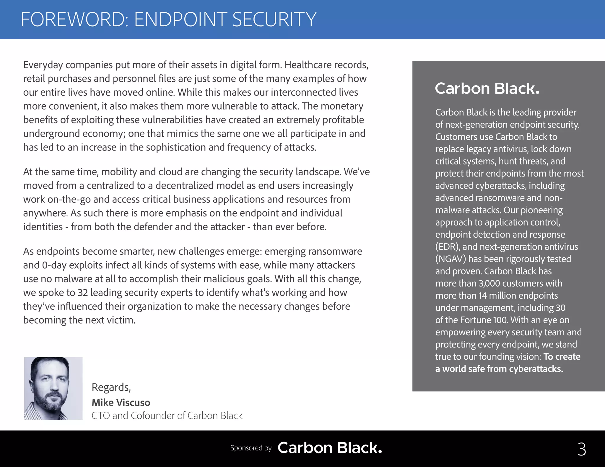 FOREWORD: ENDPOINT SECURITY
3
Regards,
Mike Viscuso
CTO and Cofounder of Carbon Black
Everyday companies put more of their assets in digital form. Healthcare records,
retail purchases and personnel files are just some of the many examples of how
our entire lives have moved online. While this makes our interconnected lives
more convenient, it also makes them more vulnerable to attack. The monetary
benefits of exploiting these vulnerabilities have created an extremely profitable
underground economy; one that mimics the same one we all participate in and
has led to an increase in the sophistication and frequency of attacks.
At the same time, mobility and cloud are changing the security landscape. We’ve
moved from a centralized to a decentralized model as end users increasingly
work on-the-go and access critical business applications and resources from
anywhere. As such there is more emphasis on the endpoint and individual
identities - from both the defender and the attacker - than ever before.
As endpoints become smarter, new challenges emerge: emerging ransomware
and 0-day exploits infect all kinds of systems with ease, while many attackers
use no malware at all to accomplish their malicious goals. With all this change,
we spoke to 32 leading security experts to identify what’s working and how
they’ve influenced their organization to make the necessary changes before
becoming the next victim.
Sponsored by
Carbon Black is the leading provider
of next-generation endpoint security.
Customers use Carbon Black to
replace legacy antivirus, lock down
critical systems, hunt threats, and
protect their endpoints from the most
advanced cyberattacks, including
advanced ransomware and non-
malware attacks. Our pioneering
approach to application control,
endpoint detection and response
(EDR), and next-generation antivirus
(NGAV) has been rigorously tested
and proven. Carbon Black has
more than 3,000 customers with
more than 14 million endpoints
under management, including 30
of the Fortune 100. With an eye on
empowering every security team and
protecting every endpoint, we stand
true to our founding vision: To create
a world safe from cyberattacks.
 
