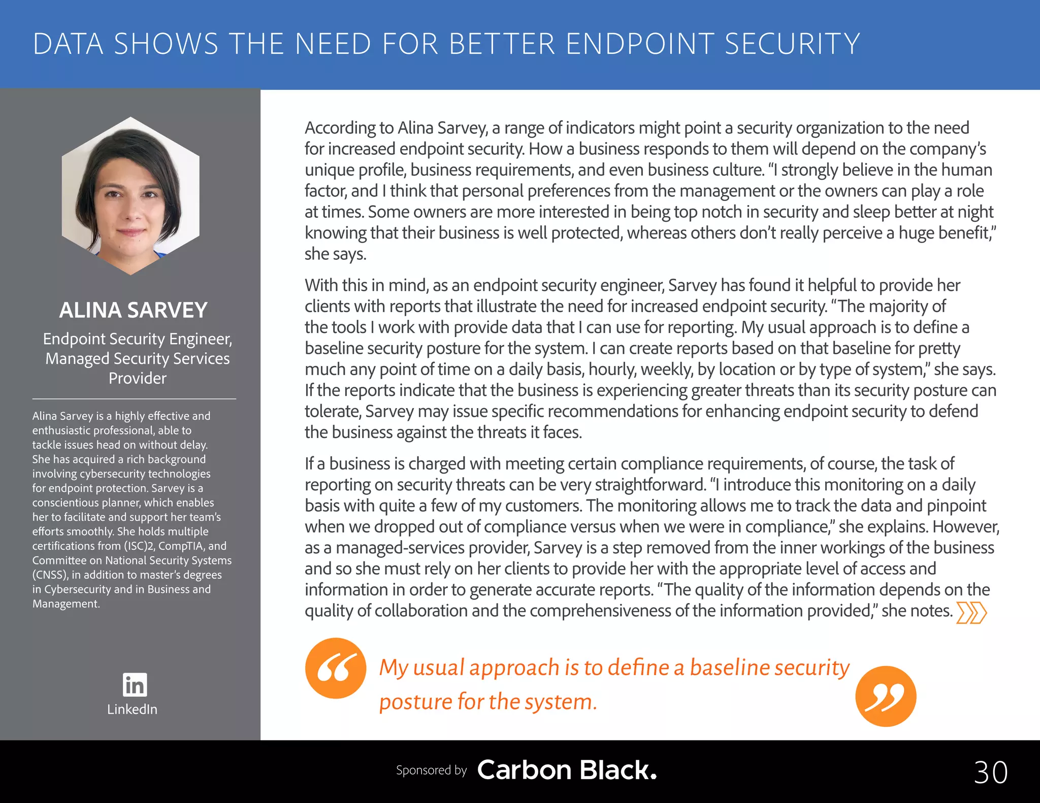 ALINA SARVEY
Alina Sarvey is a highly effective and
enthusiastic professional, able to
tackle issues head on without delay.
She has acquired a rich background
involving cybersecurity technologies
for endpoint protection. Sarvey is a
conscientious planner, which enables
her to facilitate and support her team’s
efforts smoothly. She holds multiple
certifications from (ISC)2, CompTIA, and
Committee on National Security Systems
(CNSS), in addition to master’s degrees
in Cybersecurity and in Business and
Management.
Endpoint Security Engineer,
Managed Security Services
Provider
According to Alina Sarvey, a range of indicators might point a security organization to the need
for increased endpoint security. How a business responds to them will depend on the company’s
unique profile, business requirements, and even business culture. “I strongly believe in the human
factor, and I think that personal preferences from the management or the owners can play a role
at times. Some owners are more interested in being top notch in security and sleep better at night
knowing that their business is well protected, whereas others don’t really perceive a huge benefit,”
she says.
With this in mind, as an endpoint security engineer, Sarvey has found it helpful to provide her
clients with reports that illustrate the need for increased endpoint security. “The majority of
the tools I work with provide data that I can use for reporting. My usual approach is to define a
baseline security posture for the system. I can create reports based on that baseline for pretty
much any point of time on a daily basis, hourly, weekly, by location or by type of system,” she says.
If the reports indicate that the business is experiencing greater threats than its security posture can
tolerate, Sarvey may issue specific recommendations for enhancing endpoint security to defend
the business against the threats it faces.
If a business is charged with meeting certain compliance requirements, of course, the task of
reporting on security threats can be very straightforward. “I introduce this monitoring on a daily
basis with quite a few of my customers. The monitoring allows me to track the data and pinpoint
when we dropped out of compliance versus when we were in compliance,” she explains. However,
as a managed-services provider, Sarvey is a step removed from the inner workings of the business
and so she must rely on her clients to provide her with the appropriate level of access and
information in order to generate accurate reports. “The quality of the information depends on the
quality of collaboration and the comprehensiveness of the information provided,” she notes.
My usual approach is to define a baseline security
posture for the system.
30
DATA SHOWS THE NEED FOR BETTER ENDPOINT SECURITY
Sponsored by
LinkedIn
 