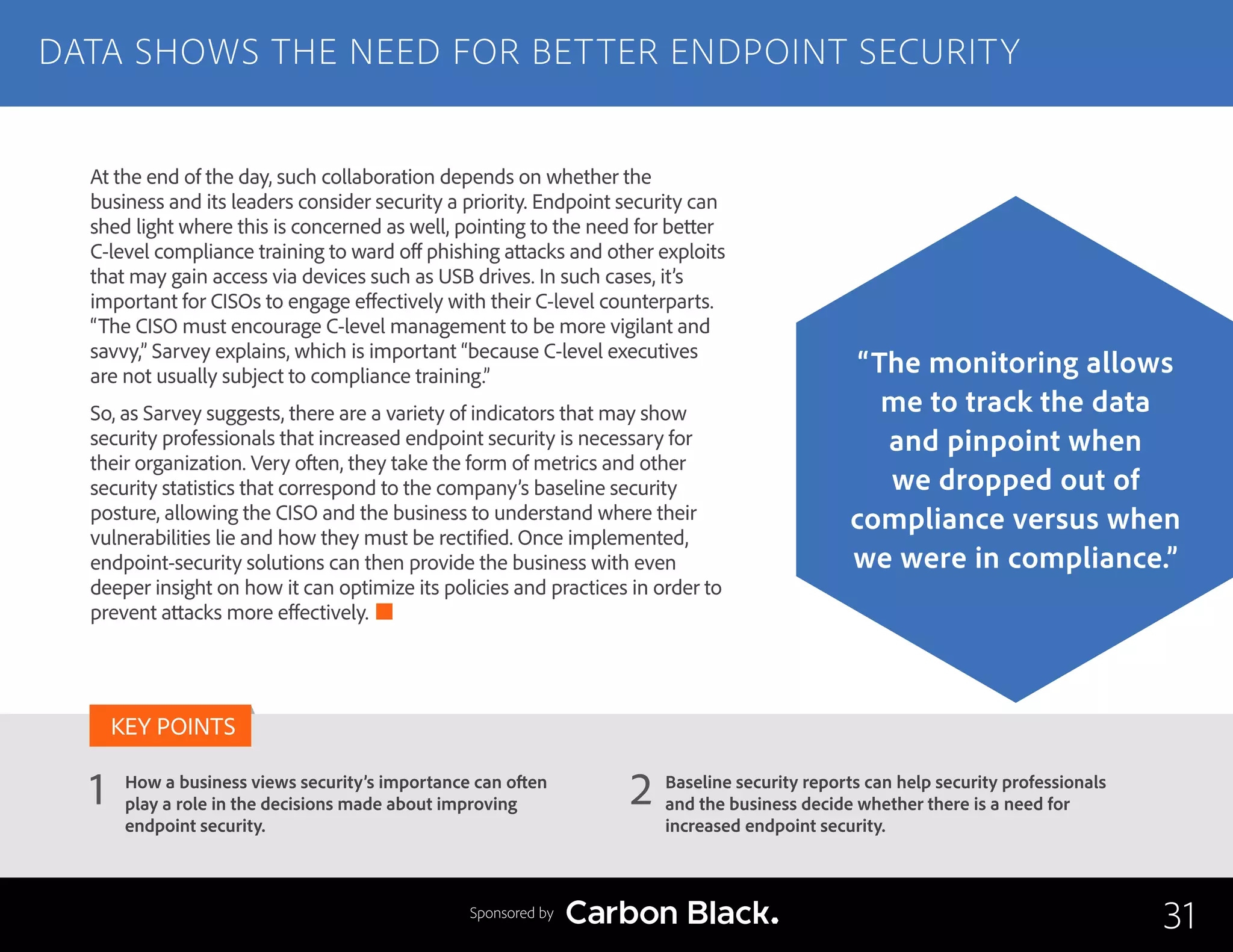 How a business views security’s importance can often
play a role in the decisions made about improving
endpoint security.
Baseline security reports can help security professionals
and the business decide whether there is a need for
increased endpoint security.
2
KEY POINTS
At the end of the day, such collaboration depends on whether the
business and its leaders consider security a priority. Endpoint security can
shed light where this is concerned as well, pointing to the need for better
C-level compliance training to ward off phishing attacks and other exploits
that may gain access via devices such as USB drives. In such cases, it’s
important for CISOs to engage effectively with their C-level counterparts.
“The CISO must encourage C-level management to be more vigilant and
savvy,” Sarvey explains, which is important “because C-level executives
are not usually subject to compliance training.”
So, as Sarvey suggests, there are a variety of indicators that may show
security professionals that increased endpoint security is necessary for
their organization. Very often, they take the form of metrics and other
security statistics that correspond to the company’s baseline security
posture, allowing the CISO and the business to understand where their
vulnerabilities lie and how they must be rectified. Once implemented,
endpoint-security solutions can then provide the business with even
deeper insight on how it can optimize its policies and practices in order to
prevent attacks more effectively.
DATA SHOWS THE NEED FOR BETTER ENDPOINT SECURITY
31
“The monitoring allows
me to track the data
and pinpoint when
we dropped out of
compliance versus when
we were in compliance.”
Sponsored by
1
 