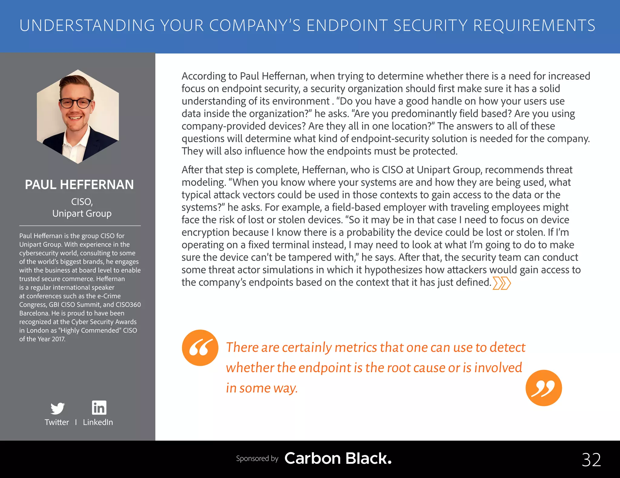 PAUL HEFFERNAN
Paul Heffernan is the group CISO for
Unipart Group. With experience in the
cybersecurity world, consulting to some
of the world’s biggest brands, he engages
with the business at board level to enable
trusted secure commerce. Heffernan
is a regular international speaker
at conferences such as the e-Crime
Congress, GBI CISO Summit, and CISO360
Barcelona. He is proud to have been
recognized at the Cyber Security Awards
in London as “Highly Commended” CISO
of the Year 2017.
CISO,
Unipart Group
According to Paul Heffernan, when trying to determine whether there is a need for increased
focus on endpoint security, a security organization should first make sure it has a solid
understanding of its environment . “Do you have a good handle on how your users use
data inside the organization?” he asks. “Are you predominantly field based? Are you using
company-provided devices? Are they all in one location?” The answers to all of these
questions will determine what kind of endpoint-security solution is needed for the company.
They will also influence how the endpoints must be protected.
After that step is complete, Heffernan, who is CISO at Unipart Group, recommends threat
modeling. “When you know where your systems are and how they are being used, what
typical attack vectors could be used in those contexts to gain access to the data or the
systems?” he asks. For example, a field-based employer with traveling employees might
face the risk of lost or stolen devices. “So it may be in that case I need to focus on device
encryption because I know there is a probability the device could be lost or stolen. If I’m
operating on a fixed terminal instead, I may need to look at what I’m going to do to make
sure the device can’t be tampered with,” he says. After that, the security team can conduct
some threat actor simulations in which it hypothesizes how attackers would gain access to
the company’s endpoints based on the context that it has just defined.
There are certainly metrics that one can use to detect
whether the endpoint is the root cause or is involved
in some way.
32
UNDERSTANDING YOUR COMPANY’S ENDPOINT SECURITY REQUIREMENTS
Sponsored by
Twitter I LinkedIn
 